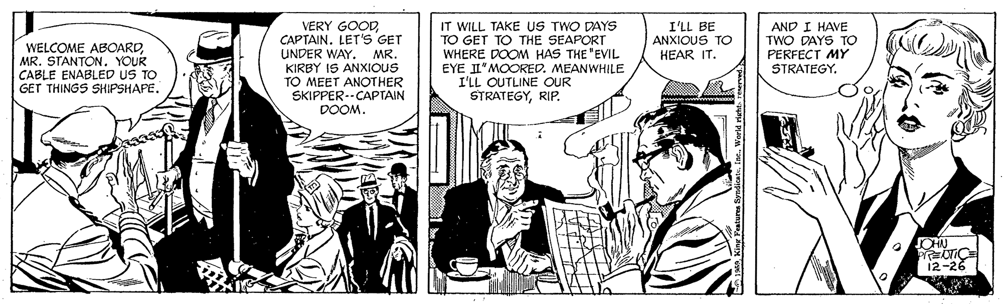 Font OCR: IT WILL TAKE US TWO DAYS VERY GOODCAPTAIN. LET'S GET UNDER WAY. KIRBY IS ANXIOUS TO MEET ANOTHER SKIPPER--CAPTAIN DOOM. WELCOME ABOARDYOUR CABLE ENABLED US TO GET THINGS SHIPSHAPETO GET TO THE SEAPORT WHERE DOOM HAS THE "EVIL EYE II"MOORED. MEANWHILE I'LL OUTLINE OUR STRATEGYRIP. I'LL BE ANXIOUS TO HEAR IT. AND I HAVE TWO DAYS TO PERFECT MY STRATEGY. MR. CHN PTCE 12-26 urea SyndicatuInc. Worid risht IT WILL TAKE US TWO DAYS VERY GOODCAPTAIN. LET'S GET UNDER WAY. KIRBY IS ANXIOUS TO MEET ANOTHER SKIPPER--CAPTAIN DOOM. WELCOME ABOARDMR. STANTONYOUR CABLE ENABLED US TO GET THINGS SHIPSHAPETO GET TO THE SEAPORT WHERE DOOM HAS THE "EVIL EYE II"MOORED. MEANWHILE I'LL OUTLINE OUR STRATEGYRIP. I'LL BE ANXIOUS TO HEAR IT. AND I HAVE TWO DAYS TO PERFECT MY STRATEGY. MR. CHN PTCE 12-26 urea SyndicatuInc. Worid risht