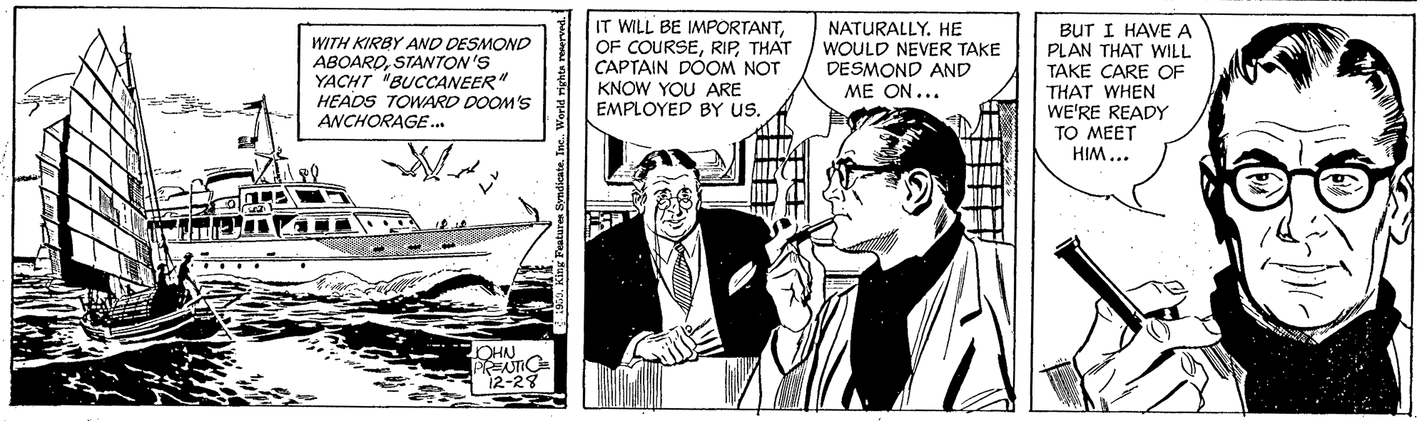 Parallel OCR: WITH KIRBY AND DESMOND ABOAROSTANTON'S YACHT "BUCCANEER" HEADS TOWARD DOOM'S ANCHORAGE.. IT WILL BE IMPORTANTTHAT CAPTAIN DOOM NOT KNOW YOU ARE EMPLOYED BY us. NATURALLY. HE WOULD NEVER TAKE DESMOND AND ME ON... BUT I HAVE A PLAN THAT WILL TAKE CARE OF THAT WHEN WE'RE READY TO MEET HIM ... OHN 12-28 Paturan SyndieateInc. World riyhta renerved. WITH KIRBY AND DESMOND ABOAROSTANTON'S YACHT "BUCCANEER" HEADS TOWARD DOOM'S ANCHORAGE.. IT WILL BE IMPORTANTOF COURSETHAT CAPTAIN DOOM NOT KNOW YOU ARE EMPLOYED BY us. NATURALLY. HE WOULD NEVER TAKE DESMOND AND ME ON... BUT I HAVE A PLAN THAT WILL TAKE CARE OF THAT WHEN WE'RE READY TO MEET HIM ... OHN 12-28 Paturan SyndieateInc. World riyhta renerved.