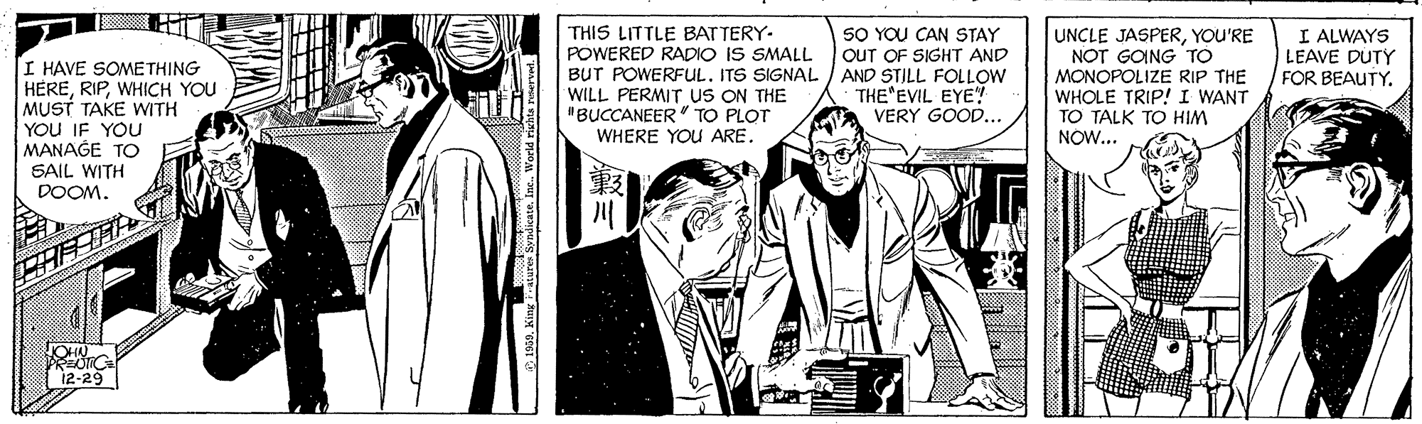 Comic book OCR: SO YOU CAN STAY THIS LITTLE BATTERY- POWERED RADIO IS SMALL BUT POWERFUL. ITS SIGNAL / AND STILL FOLLOW WILL PERMITr uS ON THE "BUCCANEER" TO PLOT WHERE YOU ARE. UNCLE JASPERYOU'RE NOT GOING TO MONOPOLIZE RIP THE WHOLE TRIP!I WANT TO TALK TO HIM NOW... I ALWAYS LEAVE DUTY FOR BEAUTY. OUT OF SIGHT AND I HAVE SOME THING HEREWHICH YOU MUST TAKE WITH YOU IF YOU MANAGE TO SAIL WITH DOOM. THE EVIL EYE! VERY GOOD... 12-29 a50King ratures Syndicate. Inc. World right SO YOU CAN STAY THIS LITTLE BATTERY- POWERED RADIO IS SMALL BUT POWERFUL. ITS SIGNAL / AND STILL FOLLOW WILL PERMITr uS ON THE "BUCCANEER" TO PLOT WHERE YOU ARE. UNCLE JASPERYOU'RE NOT GOING TO MONOPOLIZE RIP THE WHOLE TRIP!I WANT TO TALK TO HIM NOW... I ALWAYS LEAVE DUTY FOR BEAUTY. OUT OF SIGHT AND I HAVE SOME THING HEREWHICH YOU MUST TAKE WITH YOU IF YOU MANAGE TO SAIL WITH DOOM. THE EVIL EYE! VERY GOOD... 12-29 a50King ratures Syndicate. Inc. World right