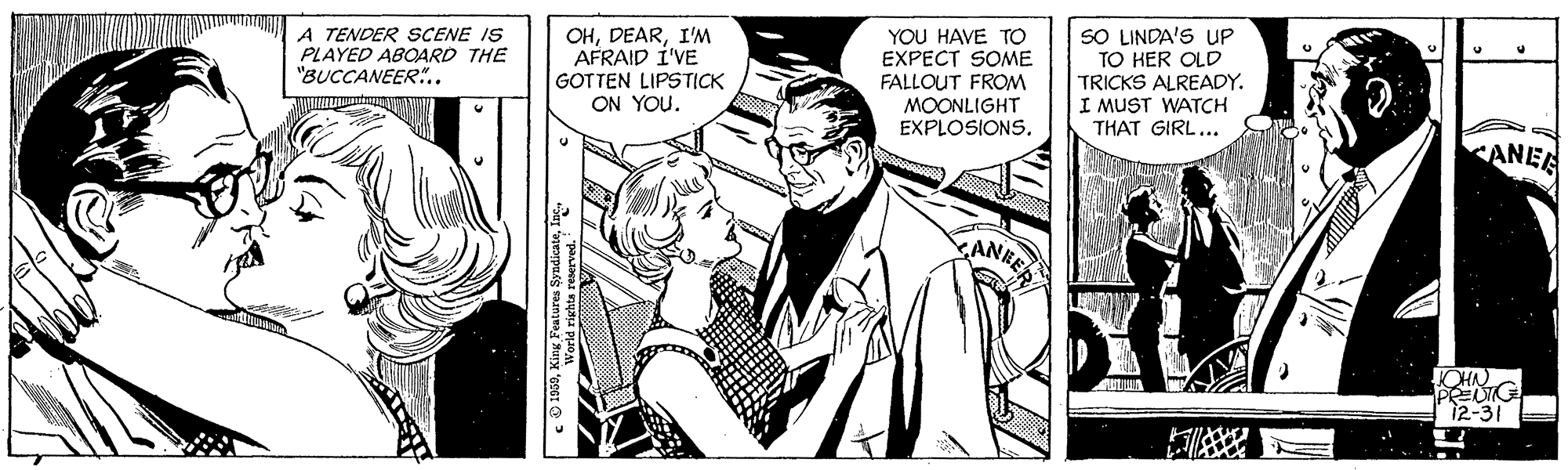 Monochrome OCR: A TENDER SCENE IS PLAYED ABOARD THE "BUCCANEER".. OHI'M AFRAID I'VE GOTTEN LIPSTICK ON YOU. YOU HAVE TO EXPECT SOME FALLOUT FROM MOONLIGHT EXPLOSIONS. SO LINDA'S UP TO HER OLD TRICKS ALREADY. I MUST WATCH THAT GIRL... ANEE KCHN 12-31 ? c O 1959A TENDER SCENE IS PLAYED ABOARD THE "BUCCANEER".. OHI'M AFRAID I'VE GOTTEN LIPSTICK ON YOU. YOU HAVE TO EXPECT SOME FALLOUT FROM MOONLIGHT EXPLOSIONS. SO LINDA'S UP TO HER OLD TRICKS ALREADY. I MUST WATCH THAT GIRL... ANEE KCHN 12-31 ? c O 1959King Features Syndicate