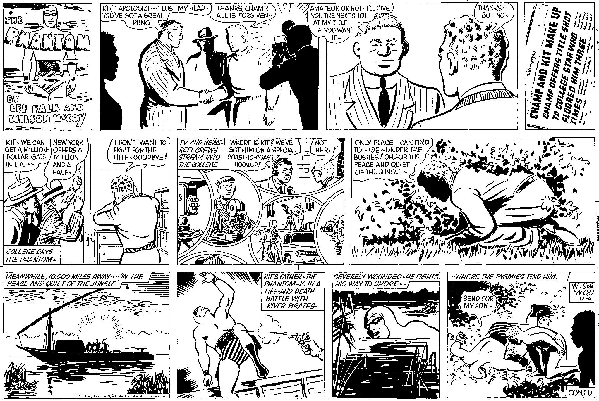 Art OCR: THE PHANTAM BY LEE FALK AND WILSON MCCOY KIT WE CAN (NEW YORK GET A MILLION-OFFERS A DOLLAR GATE / MILLION IN L.A. AND A HALF~ COLLEGE DAYS THE PHANTOM~ KITCHAMP. YOU'VE GOT A GREAT ALL IS FORGIVEN~ PUNCH O E I DON'T WANT TO FIGHT FOR THE TITLE GOODBYE! MEANWHILE000 MILES AWAY IN THE PEACE AND QUIET OF THE JUNGLE 1959World rights reserved. TV AND NEWS- REEL CREWS STREAM INTO THE COLLEGE WHERE IS KIT? WE'VE GOT HIM ON A SPECIAL COAST-TO-COAST HOOKUP! 010 AMATEUR OR NOT I'LL GIVE YOU THE NEXT SHOT AT MY TITLE C IF YOU WANT IT~ NOT HERE! KIT'S FATHER THE PHANTOM IS IN A LIFE-AND-DEATH BATTLE WITH RIVER PIRATES~ www MANUA (()) ONLY PLACE I CAN FIND TO HIDE UNDER THE BUSHES! OHFOR THE PEACE AND QUIET OF THE JUNGLE~ SEVERELY WOUNDED HE FIGHTS HIS WAY TO SHORE~~ THANKS BUT NO~ Te po CHAMP AND KIT MAKE UP CHAMP OFFERS TITLE SHOT TO COLLEGE STAR WHO FLOORED HIM THREE TIMES WHERE THE PYGMIES FIND HIM. SEND FOR MY SON - ?? ? ? WILSON MCCOY 12-6 CONTD PHANTOM THE PHANTAM BY LEE FALK AND WILSON MCCOY KIT WE CAN ( NEW YORK GET A MILLION - OFFERS A DOLLAR GATE / MILLION IN L.A. AND A HALF ~ COLLEGE DAYS THE PHANTOM ~ KITI APOLOGIZE ~ I LOST MY HEAD ~ THANKSCHAMP . YOU'VE GOT A GREAT ALL IS FORGIVEN ~ PUNCH O E I DON'T WANT TO FIGHT FOR THE TITLE GOODBYE ! MEANWHILE000 MILES AWAY IN THE PEACE AND QUIET OF THE JUNGLE 1959King Features SyndicateWorld rights reserved . TV AND NEWS REEL CREWS STREAM INTO THE COLLEGE WHERE IS KIT ? WE'VE GOT HIM ON A SPECIAL COAST - TO - COAST HOOKUP ! 010 AMATEUR OR NOT I'LL GIVE YOU THE NEXT SHOT AT MY TITLE C IF YOU WANT IT ~ NOT HERE ! KIT'S FATHER THE PHANTOM IS IN A LIFE - AND - DEATH BATTLE WITH RIVER PIRATES ~ www MANUA ( ( ) ) ONLY PLACE I CAN FIND TO HIDE UNDER THE BUSHES ! OHFOR THE PEACE AND QUIET OF THE JUNGLE ~ SEVERELY WOUNDED HE FIGHTS HIS WAY TO SHORE ~~ THANKS BUT NO ~ Te po CHAMP AND KIT MAKE UP CHAMP OFFERS TITLE SHOT TO COLLEGE STAR WHO FLOORED HIM THREE TIMES WHERE THE PYGMIES FIND HIM . SEND FOR MY SON - ?? ? ? WILSON MCCOY 12-6 CONTD PHANTOM