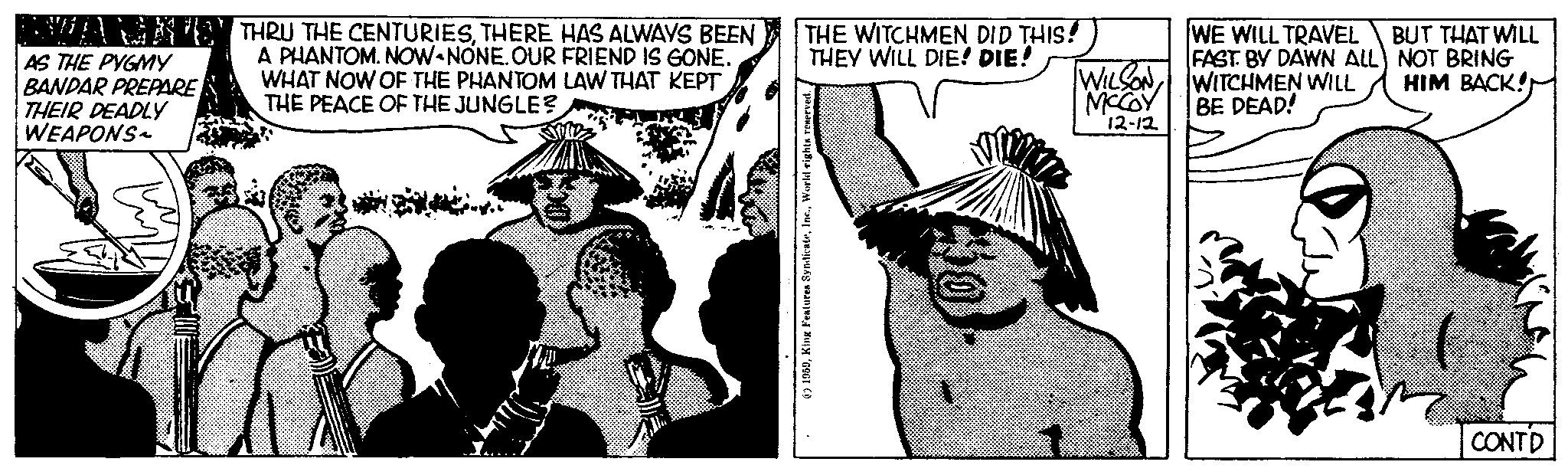 Line OCR: AS THE PYGMY BANDAR PREPARE THEIR DEADLY WEAPONS THRU THE CENTURIESTHERE HAS ALWAYS BEEN A PHANTOM. NOW-NONE. OUR FRIEND IS GONE. WHAT NOW OF THE PHANTOM LAW THAT KEPT THE PEACE OF THE JUNGLE? a THE WITCHMEN DID THIS! THEY WILL DIE! DIE! 1959World rights reserved. WILSONMCCOY 12-12 WE WILL TRAVEL FAST. BY DAWN ALL WITCHMEN WILL BE DEAD! BUT THAT WILL NOT BRING HIM BACK! CONTD AS THE PYGMY BANDAR PREPARE THEIR DEADLY WEAPONS THRU THE CENTURIESTHERE HAS ALWAYS BEEN A PHANTOM . NOW - NONE . OUR FRIEND IS GONE . WHAT NOW OF THE PHANTOM LAW THAT KEPT THE PEACE OF THE JUNGLE ? a THE WITCHMEN DID THIS ! THEY WILL DIE ! DIE ! 1959King Features SyndicateWorld rights reserved . WILSONMCCOY 12-12 WE WILL TRAVEL FAST . BY DAWN ALL WITCHMEN WILL BE DEAD ! BUT THAT WILL NOT BRING HIM BACK ! CONTD