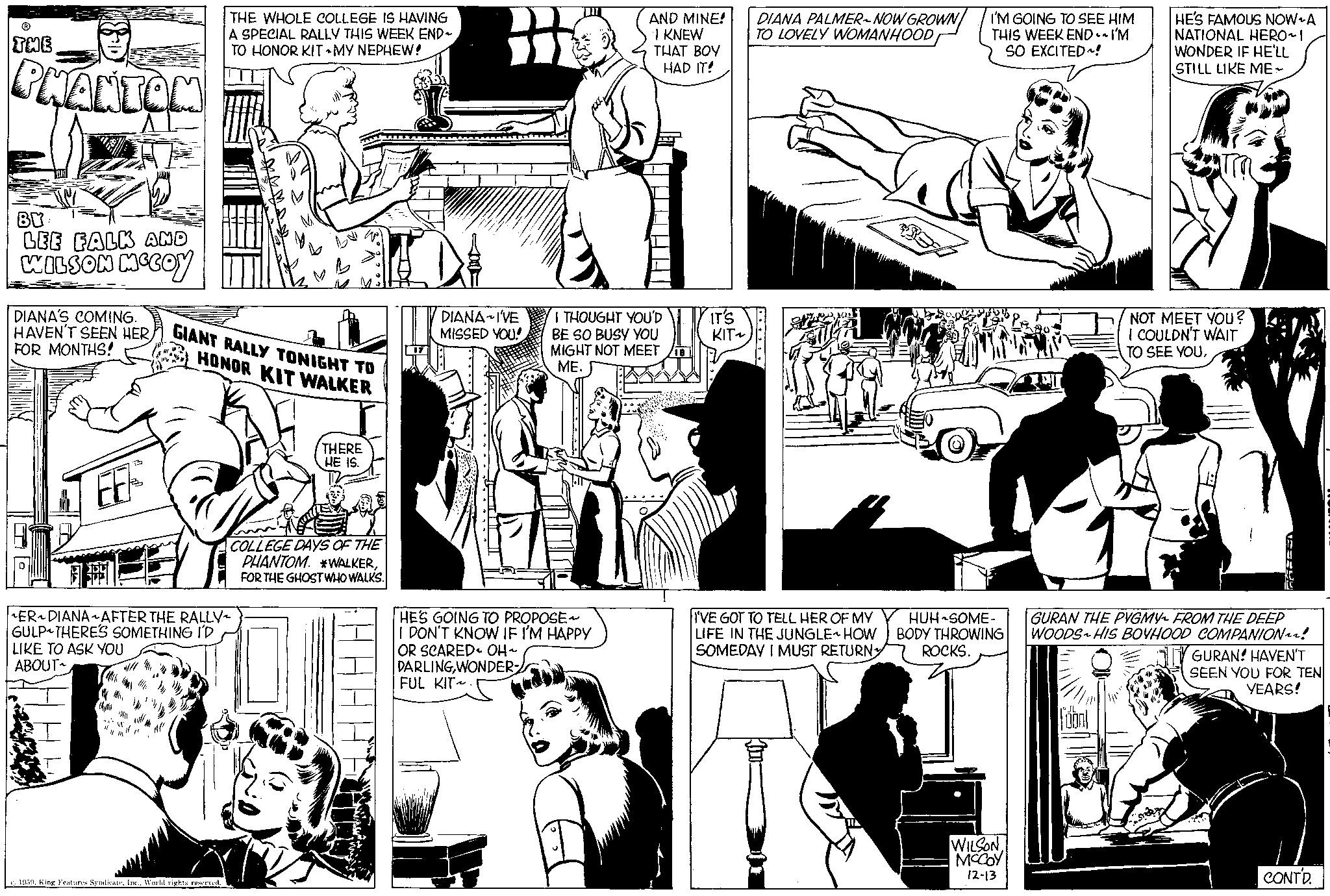 Publication OCR: THE PHANTOM BY LEE FALK AND WILSON MCCOY DIANA'S COMING. HAVEN'T SEEN HERFOR MONTHS! 53 EE THE WHOLE COLLEGE IS HAVING A SPECIAL RALLY THIS WEEK END~ TO HONOR KIT MY NEPHEW! GIANT RALLY TONIGHT TO HONOR KIT WALKER 1959World rights reserved. ER~DIANA~AFTER THE RALLY- GULP THERE'S SOMETHING I'D LIKE TO ASK YOU ABOUT THERE HE IS. COLLEGE DAYS OF THE PHANTOM. *WALKERFOR THE GHOST WHO WALKS. ?? ?????? DIANA IVE MISSED YOU! AND MINE! I KNEW THAT BOY HAD IT! I THOUGHT YOU'D BE SO BUSY YOU MIGHT NOT MEET ME. HE'S GOING TO PROPOSE~ I DON'T KNOW IF I'M HAPPY OR SCARED OH~ DARLINGWONDER FUL KIT~. IT'S KIT~ DIANA PALMER-NOW GROWN TO LOVELY WOMANHOOD I'VE GOT TO TELL HER OF MY LIFE IN THE JUNGLE HOW SOMEDAY I MUST RETURN 2 I'M GOING TO SEE HIM THIS WEEK END~I'M SO EXCITED! HUH-SOME- BODY THROWING ROCKS. WILSONMCCOY 12-13 HE'S FAMOUS NOW A NATIONAL HERO~I WONDER IF HE'LL STILL LIKE ME NOT MEET YOU? I COULDN'T WAIT TO SEE YOUGURAN THE PYGMY FROM THE DEEP WOODS HIS BOYHOOD COMPANION^^! "Sen GURAN! HAVEN'T SEEN YOU FOR TEN YEARS! CONT'D. THE PHANTOM BY LEE FALK AND WILSON MCCOY DIANA'S COMING . HAVEN'T SEEN HERFOR MONTHS ! 53 EE THE WHOLE COLLEGE IS HAVING A SPECIAL RALLY THIS WEEK END ~ TO HONOR KIT MY NEPHEW ! GIANT RALLY TONIGHT TO HONOR KIT WALKER 1959King Features SyndicateIne .World rights reserved . ER ~ DIANA ~ AFTER THE RALLY GULP THERE'S SOMETHING I'D LIKE TO ASK YOU ABOUT THERE HE IS . COLLEGE DAYS OF THE PHANTOM . * WALKERFOR THE GHOST WHO WALKS . ?? ?????? DIANA IVE MISSED YOU ! AND MINE ! I KNEW THAT BOY HAD IT ! I THOUGHT YOU'D BE SO BUSY YOU MIGHT NOT MEET ME . HE'S GOING TO PROPOSE ~ I DON'T KNOW IF I'M HAPPY OR SCARED OH ~ DARLINGWONDER FUL KIT ~ . IT'S KIT ~ DIANA PALMER - NOW GROWN TO LOVELY WOMANHOOD I'VE GOT TO TELL HER OF MY LIFE IN THE JUNGLE HOW SOMEDAY I MUST RETURN 2 I'M GOING TO SEE HIM THIS WEEK END ~ I'M SO EXCITED ! HUH - SOME BODY THROWING ROCKS . WILSONMCCOY 12-13 HE'S FAMOUS NOW A NATIONAL HERO ~ I WONDER IF HE'LL STILL LIKE ME NOT MEET YOU ? I COULDN'T WAIT TO SEE YOUGURAN THE PYGMY FROM THE DEEP WOODS HIS BOYHOOD COMPANION ^^ ! " Sen GURAN ! HAVEN'T SEEN YOU FOR TEN YEARS ! CONT'D .