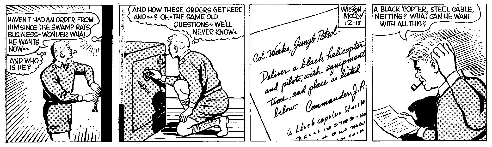 Elbow OCR: HAVEN'T HAD AN ORDER FROM HIM SINCE THE SWAMP RATS BUSINESS WONDER WHAT HE WANTS NOW AND WHO IS HE? World rights reserved. 1959AND HOW THESE ORDERS GET HERE AND? OH THE SAME OLD QUESTIONS WE'LL NEVER KNOW. WILSON MCCOY 12-18 Col. WeeksJungle Patrol - Deliver a black helicopter and pilotswith equipment timeand place as listed Commander. J. P. below. le block copoloo Steck ?????? ??? ????? nous nocesNETTING? WHAT CAN HE WANT WITH ALL THIS? HAVEN'T HAD AN ORDER FROM HIM SINCE THE SWAMP RATS BUSINESS WONDER WHAT HE WANTS NOW AND WHO IS HE ? World rights reserved . 1959King Features SyndicateAND HOW THESE ORDERS GET HERE AND ? OH THE SAME OLD QUESTIONS WE'LL NEVER KNOW . WILSON MCCOY 12-18 Col. WeeksJungle Patrol - Deliver a black helicopter and pilotswith equipment timeand place as listed Commander . J. P. below . le block copoloo Steck ?????? ??? ????? nous nocesA BLACK ' COPTERSTEEL CABLENETTING ? WHAT CAN HE WANT WITH ALL THIS ?