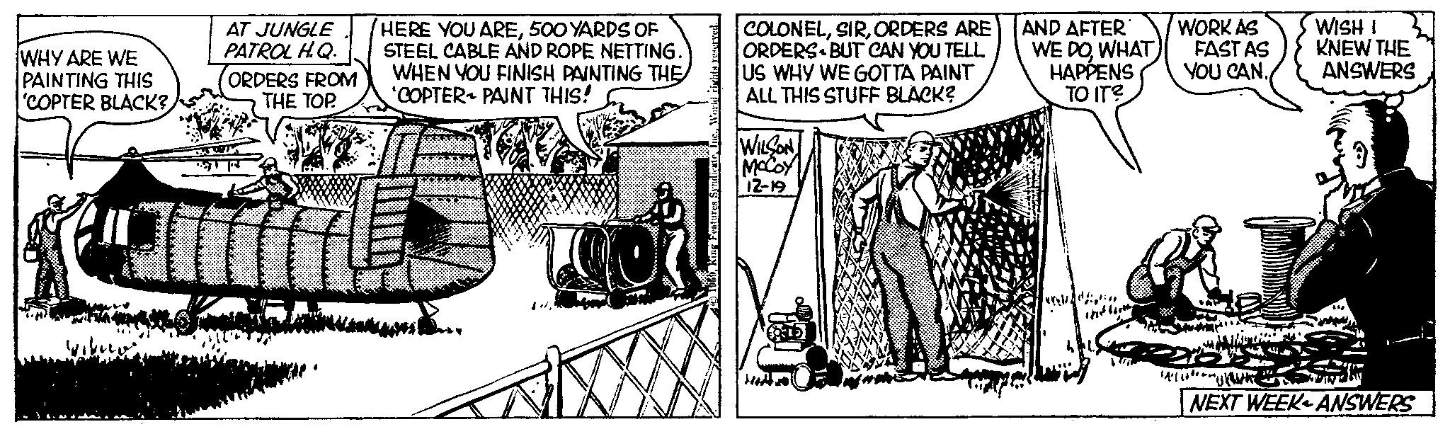 Visual arts OCR: WHY ARE WE PAINTING THIS 'COPTER BLACK? Por AT JUNGLE PATROL H.Q. ORDERS FROM THE TOP. HERE YOU ARE500 YARDS OF STEEL CABLE AND ROPE NETTING. WHEN YOU FINISH PAINTING THE 'COPTER PAINT THIS! 100 COLONELORDERS ARE ORDERS BUT CAN YOU TELL. US WHY WE GOTTA PAINT ALL THIS STUFF BLACK? WILSON MCCOY 12-19 AND AFTER WE DOWHAT HAPPENS TO IT? int WORK AS FAST AS YOU CAN. WISH I KNEW THE ANSWERS a NEXT WEEK ANSWERS WHY ARE WE PAINTING THIS ' COPTER BLACK ? Por AT JUNGLE PATROL H.Q. ORDERS FROM THE TOP . HERE YOU ARE500 YARDS OF STEEL CABLE AND ROPE NETTING . WHEN YOU FINISH PAINTING THE ' COPTER PAINT THIS ! 100 COLONELORDERS ARE ORDERS BUT CAN YOU TELL . US WHY WE GOTTA PAINT ALL THIS STUFF BLACK ? WILSON MCCOY 12-19 AND AFTER WE DOWHAT HAPPENS TO IT ? int WORK AS FAST AS YOU CAN . WISH I KNEW THE ANSWERS a NEXT WEEK ANSWERS