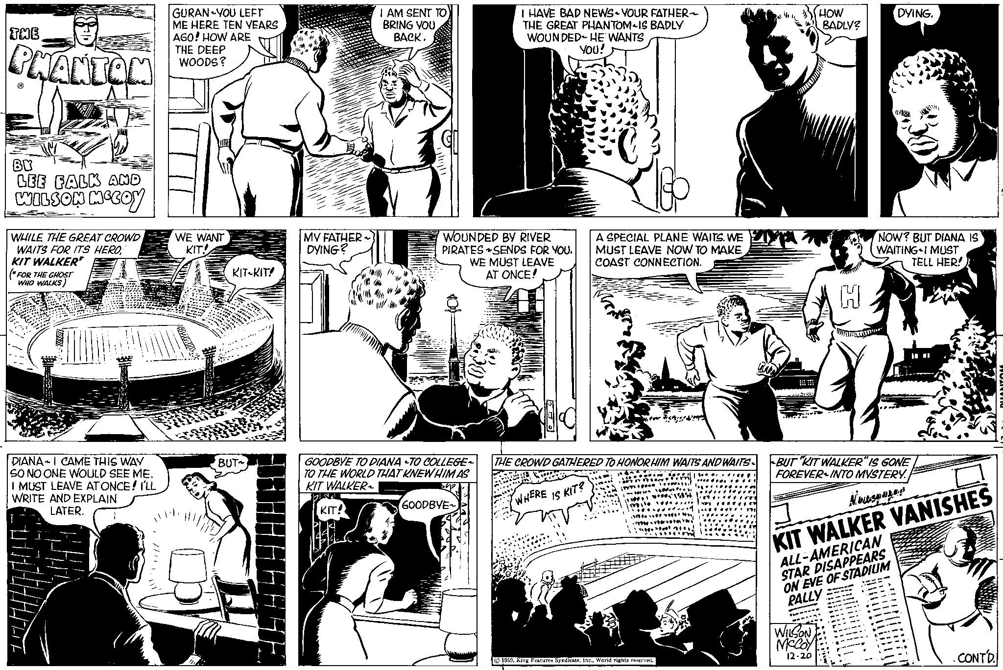 Comic book OCR: THE PHANTOM BY LEE FALK AND WILSON MCCOY WHILE THE GREAT CROWD WAITS FOR ITS HEROKIT WALKER* (*FOR THE GHOST WHO WALKS) DIANA-I CAME THIS WAY SO NO ONE WOULD SEE ME. I MUST LEAVE AT ONCE! I'LL WRITE AND EXPLAIN LATER. GURAN YOU LEFT ME HERE TEN YEARS AGO! HOW ARE THE DEEP WOODS? WE WANT KIT! KIT-KIT! ** BUT~ H MY FATHER- DYING? I AM SENT TO BRING YOUBACK. KIT! GOODBYE TO DIANA TO COLLEGE- TO THE WORLD THAT KNEW HIM AS KIT WALKER up BL WOUNDED BY RIVER PIRATES SENDS FOR YOU. WE MUST LEAVE AT ONCE! I HAVE BAD NEWS-YOUR FATHER- THE GREAT PHANTOM IS BADLY WOUNDED HE WANTS YOU! GOODBYE~ A SPECIAL PLANE WAITS. WE MUST LEAVE NOW TO MAKE ICOAST CONNECTION. THE CROWD GATHERED TO HONOR HIM WAITS AND WAITS WHERE IS KIT? 1959World rights reserved. •TORE!!! HOW BADLY? H WILSON McCoy 12-20 DYING. NOW? BUT DIANA IS WAITING I MUST TELL HER! BUT KIT WALKER" IS GONE FOREVER INTO MYSTERY. Nous KIT WALKER VANISHES ALL-AMERICAN STAR DISAPPEARS ON EVE OF STADIUM RALLY CONT'D. HANTOM THE PHANTOM BY LEE FALK AND WILSON MCCOY WHILE THE GREAT CROWD WAITS FOR ITS HEROKIT WALKER * ( * FOR THE GHOST WHO WALKS ) DIANA - I CAME THIS WAY SO NO ONE WOULD SEE ME . I MUST LEAVE AT ONCE ! I'LL WRITE AND EXPLAIN LATER . GURAN YOU LEFT ME HERE TEN YEARS AGO ! HOW ARE THE DEEP WOODS ? WE WANT KIT ! KIT - KIT ! ** BUT ~ H MY FATHER DYING ? I AM SENT TO BRING YOUBACK . KIT ! GOODBYE TO DIANA TO COLLEGE TO THE WORLD THAT KNEW HIM AS KIT WALKER up BL WOUNDED BY RIVER PIRATES SENDS FOR YOU . WE MUST LEAVE AT ONCE ! I HAVE BAD NEWS - YOUR FATHER THE GREAT PHANTOM IS BADLY WOUNDED HE WANTS YOU ! GOODBYE ~ A SPECIAL PLANE WAITS . WE MUST LEAVE NOW TO MAKE ICOAST CONNECTION . THE CROWD GATHERED TO HONOR HIM WAITS AND WAITS WHERE IS KIT ? 1959King Features SyndicateWorld rights reserved . • TORE !!! HOW BADLY ? H WILSON McCoy 12-20 DYING . NOW ? BUT DIANA IS WAITING I MUST TELL HER ! BUT KIT WALKER " IS GONE FOREVER INTO MYSTERY . Nous KIT WALKER VANISHES ALL - AMERICAN STAR DISAPPEARS ON EVE OF STADIUM RALLY CONT'D . HANTOM