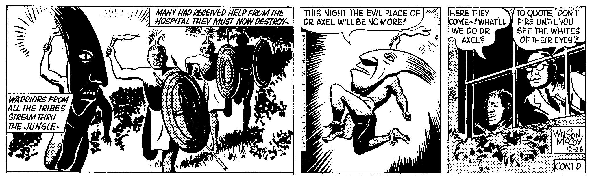 Comic book OCR: WARRIORS FROM ALL THE TRIBES STREAM THRU THE JUNGLE- MANY HAD RECEIVED HELP FROM THE HOSPITAL THEY MUST NOW DESTROY THIS NIGHT THE EVIL PLACE OF DR. AXEL WILL BE NO MORE! HERE THEY COME~!WHAT'LL WE DODR AXEL? TO QUOTE"DON'T FIRE UNTIL YOU SEE THE WHITES OF THEIR EYES" WILSONMCCOY 12-26 CONTD WARRIORS FROM ALL THE TRIBES STREAM THRU THE JUNGLE MANY HAD RECEIVED HELP FROM THE HOSPITAL THEY MUST NOW DESTROY THIS NIGHT THE EVIL PLACE OF DR . AXEL WILL BE NO MORE ! HERE THEY COME ~ ! WHAT'LL WE DODR AXEL ? TO QUOTE" DON'T FIRE UNTIL YOU SEE THE WHITES OF THEIR EYES " WILSONMCCOY 12-26 CONTD