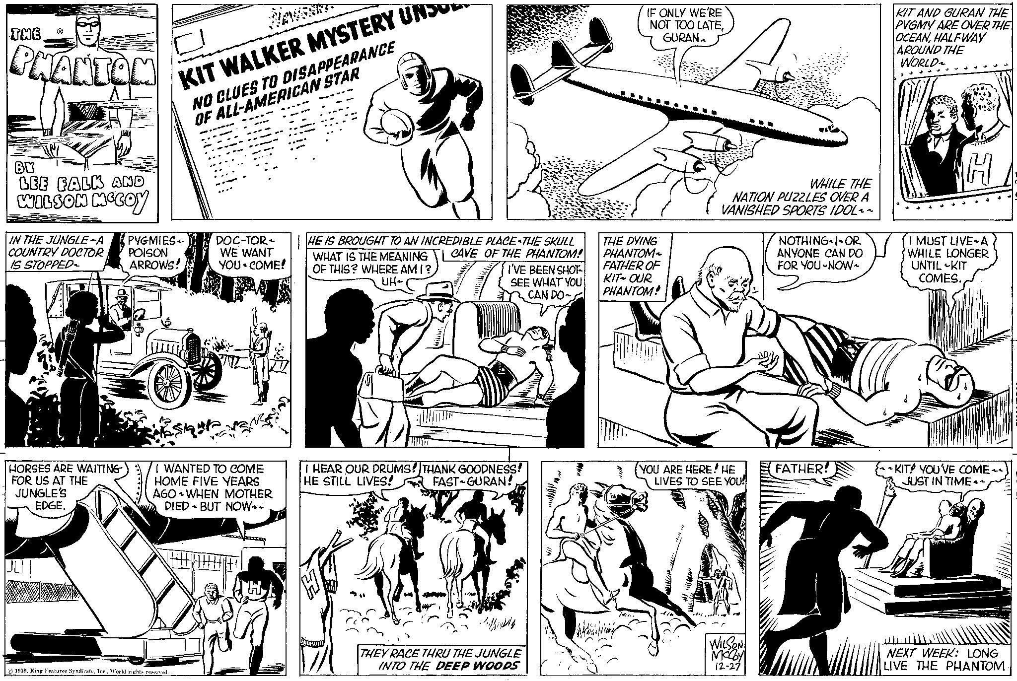 People OCR: THE PHANTOM BY LEE FALK AND WILSON MCCOY IN THE JUNGLE ~A PYGMIES- COUNTRY DOCTOR POISON IS STOPPED~ ARROWS! P HORSES ARE WAITING FOR US AT THE JUNGLE'S EDGE. KIT WALKER MYSTERY UNSONO CLUES TO DISAPPEARANCE OF ALL-AMERICAN STAR 1939World rights reserved. DOC-TOR WE WANT YOU COME! I WANTED TO COME HOME FIVE YEARS AGO WHEN MOTHER DIED BUT NOW HE IS BROUGHT TO AN INCREDIBLE PLACE THE SKULL WHAT IS THE MEANING CAVE OF THE PHANTOM! OF THIS? WHERE AM I? I'VE BEEN SHOT SEE WHAT YOU CAN DO UH~ I HEAR OUR DRUMS! THANK GOODNESS! HE STILL LIVES! FAST GURAN! 27 1/10 THEY RACE THRU THE JUNGLE INTO THE DEEP WOODS IF ONLY WE'RE NOT TOO LATEGURAN THE DYING PHANTOM FATHER OF KIT OUR PHANTOM! N WHILE THE NATION PUZZLES OVER A VANISHED SPORTS IDOL~~ YOU ARE HERE! HE LIVES TO SEE YOU! WILSON McCoy 12-27 NOTHING I OR ANYONE CAN DO FOR YOU NOW~ FATHER! KIT AND GURAN THE PYGMY ARE OVER THE OCEANHALFWAY AROUND THE WORLD~ H I MUST LIVE A WHILE LONGER UNTIL KIT COMES. KIT! YOU'VE COME~~ JUST IN TIME ^^NEXT WEEK: LONG LIVE THE PHANTOM. THE PHANTOM BY LEE FALK AND WILSON MCCOY IN THE JUNGLE ~ A PYGMIES COUNTRY DOCTOR POISON IS STOPPED ~ ARROWS ! P HORSES ARE WAITING FOR US AT THE JUNGLE'S EDGE . KIT WALKER MYSTERY UNSONO CLUES TO DISAPPEARANCE OF ALL - AMERICAN STAR 1939King Features SyndicateWorld rights reserved . DOC - TOR WE WANT YOU COME ! I WANTED TO COME HOME FIVE YEARS AGO WHEN MOTHER DIED BUT NOW HE IS BROUGHT TO AN INCREDIBLE PLACE THE SKULL WHAT IS THE MEANING CAVE OF THE PHANTOM ! OF THIS ? WHERE AM I ? I'VE BEEN SHOT SEE WHAT YOU CAN DO UH ~ I HEAR OUR DRUMS ! THANK GOODNESS ! HE STILL LIVES ! FAST GURAN ! 27 1/10 THEY RACE THRU THE JUNGLE INTO THE DEEP WOODS IF ONLY WE'RE NOT TOO LATEGURAN THE DYING PHANTOM FATHER OF KIT OUR PHANTOM ! N WHILE THE NATION PUZZLES OVER A VANISHED SPORTS IDOL ~~ YOU ARE HERE ! HE LIVES TO SEE YOU ! WILSON McCoy 12-27 NOTHING I OR ANYONE CAN DO FOR YOU NOW ~ FATHER ! KIT AND GURAN THE PYGMY ARE OVER THE OCEANHALFWAY AROUND THE WORLD ~ H I MUST LIVE A WHILE LONGER UNTIL KIT COMES . KIT ! YOU'VE COME ~~ JUST IN TIME ^^NEXT WEEK : LONG LIVE THE PHANTOM .
