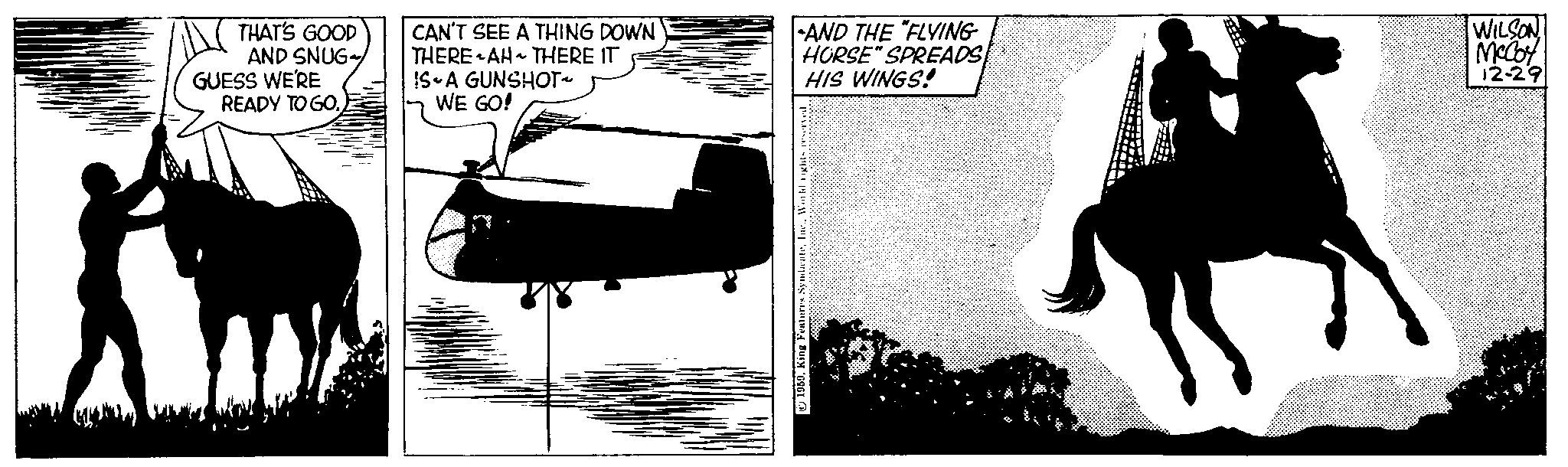 Helicopter rotor OCR: THAT'S GOOD AND SNUG GUESS WE'RE READY TO GO. CAN'T SEE A THING DOWN THERE AH THERE IT IS A GUNSHOT~ WE GO! AND THE "FLYING HORSE" SPREADS HIS WINGS! 0World rights reserved. Ki 1959McCoy 12-29 THAT'S GOOD AND SNUG GUESS WE'RE READY TO GO . CAN'T SEE A THING DOWN THERE AH THERE IT IS A GUNSHOT ~ WE GO ! AND THE " FLYING HORSE " SPREADS HIS WINGS ! 0King Features SyndicateWorld rights reserved . Ki 1959| WILSONMcCoy 12-29