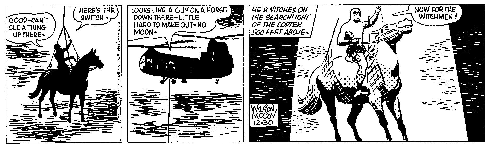 Aerospace manufacturer OCR: GOOD-CAN'T SEE A THING UP THERE HERE'S THE SWITCH * LOOKS LIKE A GUY ON A HORSE DOWN THERE ~ LITTLE HARD TO MAKE OUT-NO MOON~ HE SWITCHES ON THE SEARCHLIGHT OF THE COPTER 500 FEET ABOVE~ WILSON MCCOY 12-30 NOW FOR THE WITCHMEN ! GOOD - CAN'T SEE A THING UP THERE HERE'S THE SWITCH * LOOKS LIKE A GUY ON A HORSE DOWN THERE ~ LITTLE HARD TO MAKE OUT - NO MOON ~ HE SWITCHES ON THE SEARCHLIGHT OF THE COPTER 500 FEET ABOVE ~ WILSON MCCOY 12-30 NOW FOR THE WITCHMEN !