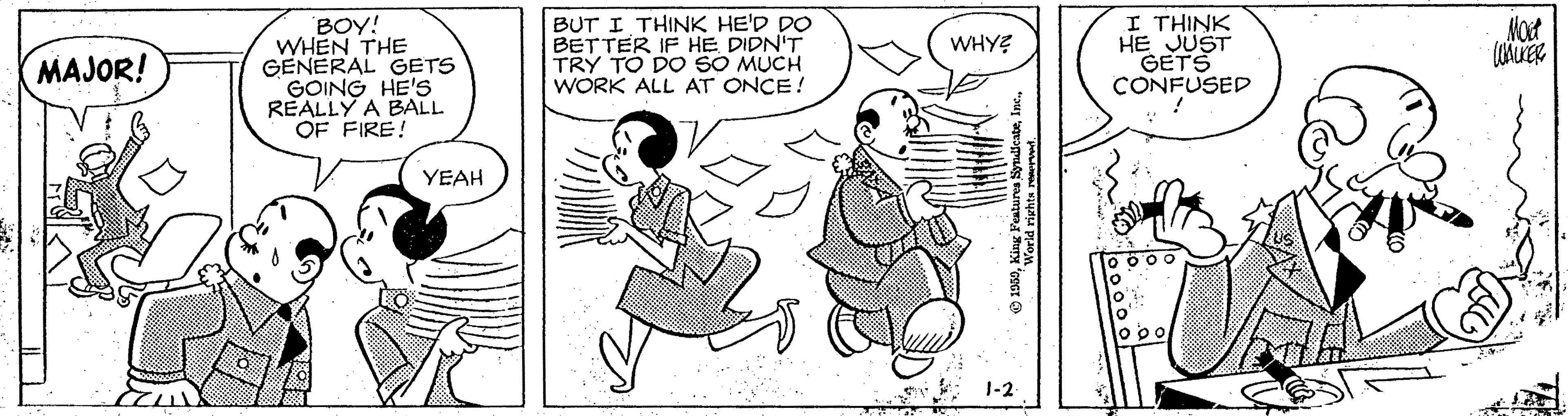 Drawing OCR: BOY! WHEN THE GENERAL GETS GOING HE'S REALLY A BALL OF FIRE! BUT I THINK HE'D DO BETTER IF HE DIDN'T TRY TO DO SO MUCH WORK ALL AT ONCE! I THINK HE JUST GETS CONFUSED WHYE MAJOR! YEAH o po E 1-2 BOY! WHEN THE GENERAL GETS GOING HE'S REALLY A BALL OF FIRE! BUT I THINK HE'D DO BETTER IF HE DIDN'T TRY TO DO SO MUCH WORK ALL AT ONCE! I THINK HE JUST GETS CONFUSED WHYE MAJOR! YEAH o po E 1-2