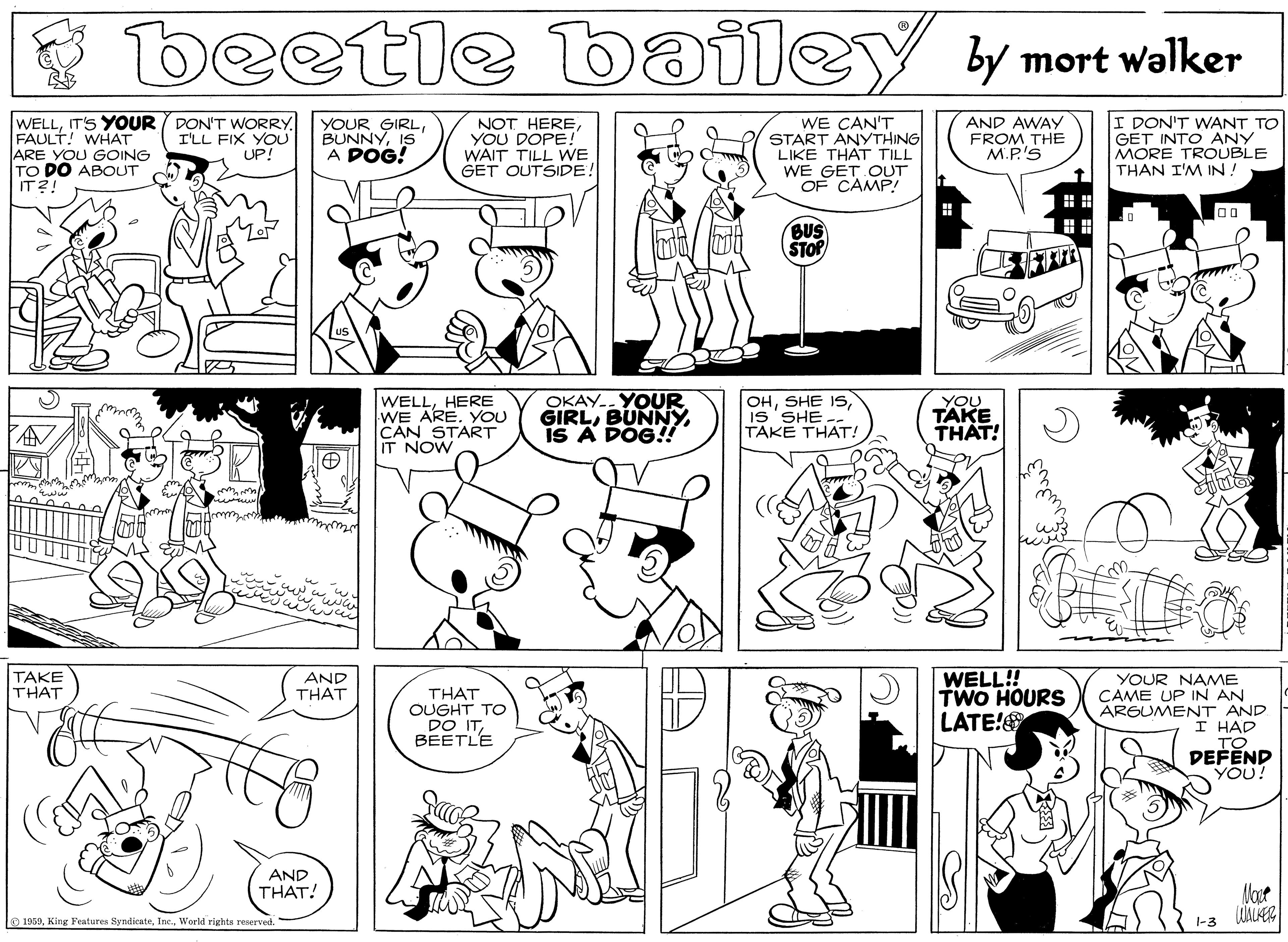 Fiction OCR: beetle bailey y mort walker WELLIT'S YOUR FAULT! WHAT ARE YOU GOING TO DO ABOUT IT2! DON'T WORRYI'LL FIX YOU UP! YOUR GIRLIS A POG! NOT HEREYOU DOPE! WAIT TILL WE GET OUTSIDE! WE CAN'T START ANYTHING LIKE THAT TILL WE GET OUT OF CAMP! AND AWAY FROM THE M.P.'S I DON'T WANT TO GET INTO ANY MORE TROUBLE THAN I'M IN! BUS STOP WELLHERE WE ARE. YOU CAN START IT NOW OKAY.. YOUR GIRLBUNNY is A DÓG!! OHIs'SHE TAKE THAT! YOU TAKE THAT! WELL! TWO HOURS LATE! TAKE THAT AND THAT THAT OUGHT TO DO ITBEETLE YOUR NAME CAME UP IN AN ARGUMENT AND I HAD TO DEFEND YOU! AND THAT! o 1959World rights reserved beetle bailey y mort walker WELLIT'S YOUR FAULT! WHAT ARE YOU GOING TO DO ABOUT IT2! DON'T WORRYI'LL FIX YOU UP! YOUR GIRLIS A POG! NOT HEREYOU DOPE! WAIT TILL WE GET OUTSIDE! WE CAN'T START ANYTHING LIKE THAT TILL WE GET OUT OF CAMP! AND AWAY FROM THE M.P.'S I DON'T WANT TO GET INTO ANY MORE TROUBLE THAN I'M IN! BUS STOP WELLHERE WE ARE. YOU CAN START IT NOW OKAY.. YOUR GIRLBUNNY is A DÓG!! OHSHE ISIs'SHE TAKE THAT! YOU TAKE THAT! WELL! TWO HOURS LATE! TAKE THAT AND THAT THAT OUGHT TO DO ITBEETLE YOUR NAME CAME UP IN AN ARGUMENT AND I HAD TO DEFEND YOU! AND THAT! o 1959King Features SyndicateWorld rights reserved
