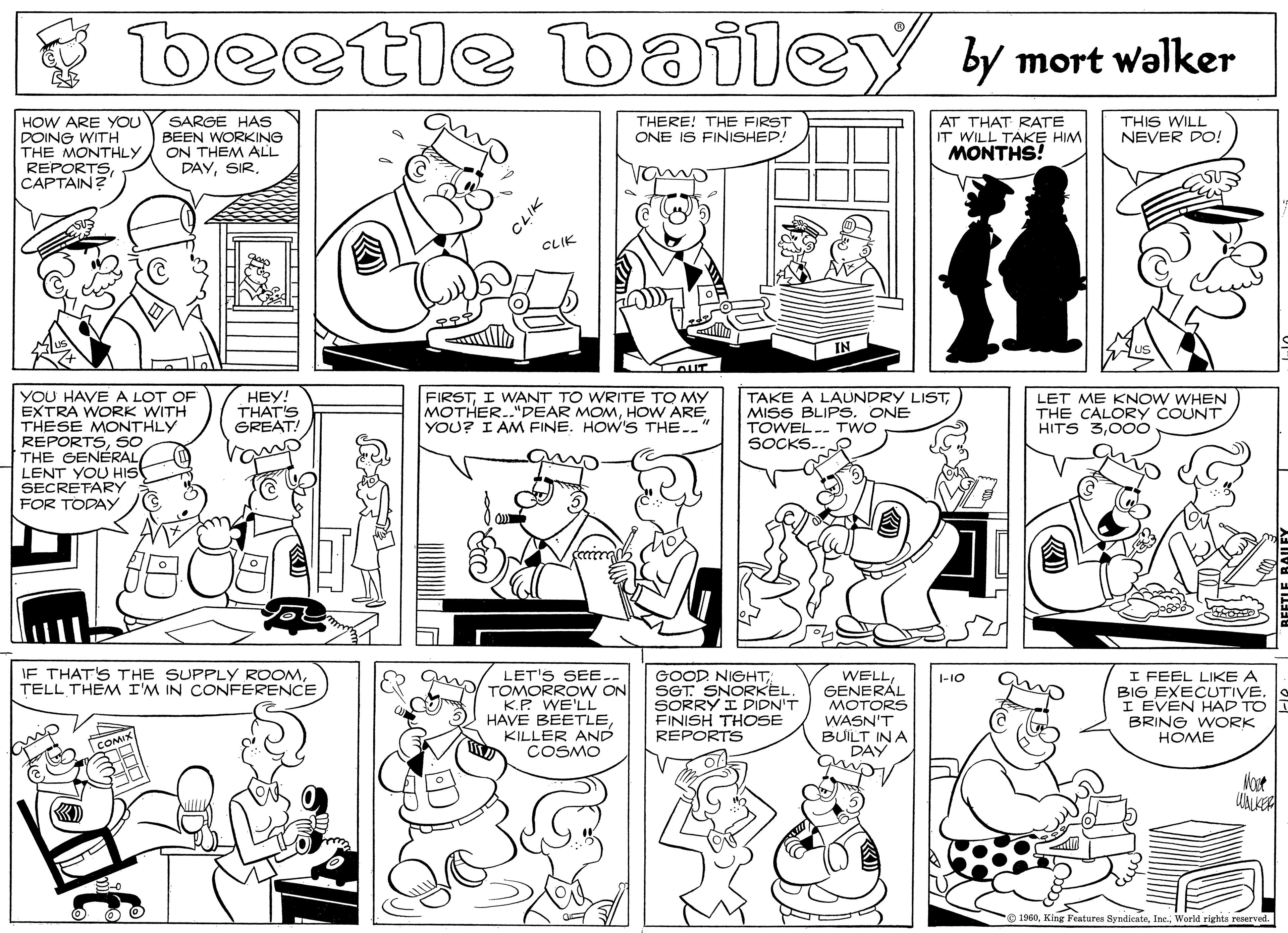 Cartoon OCR: beetle bailey y mort walker HOW ARE YOU POING WITH THE MONTHLY REPORTSCAPTAIN? AT THAT RATE IT WILL TAKE HIM MONTHS! THIS WILL NEVER DO! SARGE HAS BEEN WORKING ON THEM ALL DAYTHERE! THE FIRST ONE IS FINISHEP! CLIK IN AUT YOU HAVE A LOT OF EXTRA WORK WITH THESE MONTHLY REPORTSsO THE GENÉRAL LENT YOU HIst SECRETARY FOR TODAY HEY! THAT'S GREAT! FIRSTI WANT TO WRITE TO MY MOTHER.."DEAR MOMHOW ARE YOU? I AM FINE. HOW'S THE. TAKE A LAUNDRY LISTMISS BLIPS. ONE TOWEL.- Two SOCKS. LET ME KNOW WHEN THE CALORY COUNT HITS 300O IF THAT'S THE SUPPLY ROOMTELL THEM I'M IN CONFERENCE LET'S SEE ER g TOMORROW ON K.P. WE'LL HAVE BEETLEKILLER AND COSMO GOOD NIGHTSGT: SNORKEL. SORRY I DIDN'T FINISH THOSE REPORTS WELLGENERÁL MOTORS WASN'T BUILT IN A DAY I FEEL LIKE A BIG EXECUTIVE. I EVEN HAD TO BRING WORK HOME I-10 COMIX Vost WALKER O 1960World rights reserved. beetle bailey y mort walker HOW ARE YOU POING WITH THE MONTHLY REPORTSCAPTAIN? AT THAT RATE IT WILL TAKE HIM MONTHS! THIS WILL NEVER DO! SARGE HAS BEEN WORKING ON THEM ALL DAYTHERE! THE FIRST ONE IS FINISHEP! CLIK IN AUT YOU HAVE A LOT OF EXTRA WORK WITH THESE MONTHLY REPORTSsO THE GENÉRAL LENT YOU HIst SECRETARY FOR TODAY HEY! THAT'S GREAT! FIRSTI WANT TO WRITE TO MY MOTHER.."DEAR MOMHOW ARE YOU? I AM FINE. HOW'S THE. TAKE A LAUNDRY LISTMISS BLIPS. ONE TOWEL.- Two SOCKS. LET ME KNOW WHEN THE CALORY COUNT HITS 300O IF THAT'S THE SUPPLY ROOMTELL THEM I'M IN CONFERENCE LET'S SEE ER g TOMORROW ON K.P. WE'LL HAVE BEETLEKILLER AND COSMO GOOD NIGHTSGT: SNORKEL. SORRY I DIDN'T FINISH THOSE REPORTS WELLGENERÁL MOTORS WASN'T BUILT IN A DAY I FEEL LIKE A BIG EXECUTIVE. I EVEN HAD TO BRING WORK HOME I-10 COMIX Vost WALKER O 1960King Features SyndieateWorld rights reserved.