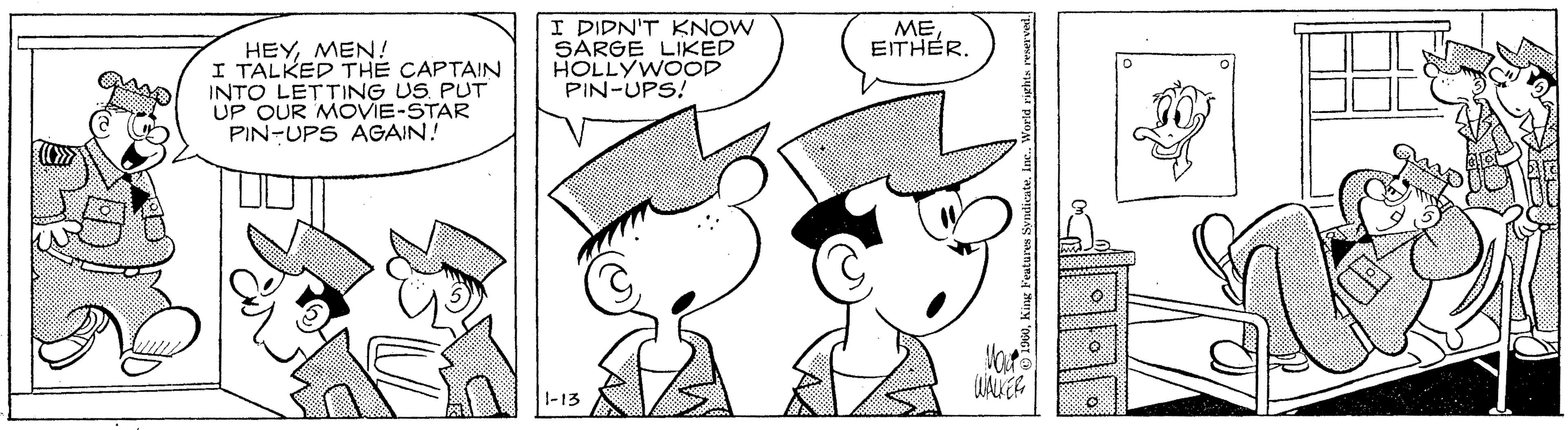 Human OCR: I DIDN'T KNOW SARGE LIKED HOLLYWOOD PIN-UPS! ME EITHER. HEYMEN! I TALKED THE CAPTAIN INTO LETTING US PUT UP OUR MOVIE-STAR PIN-UPS AGAIN! 1-13 I DIDN'T KNOW SARGE LIKED HOLLYWOOD PIN-UPS! ME EITHER. HEYMEN! I TALKED THE CAPTAIN INTO LETTING US PUT UP OUR MOVIE-STAR PIN-UPS AGAIN! 1-13