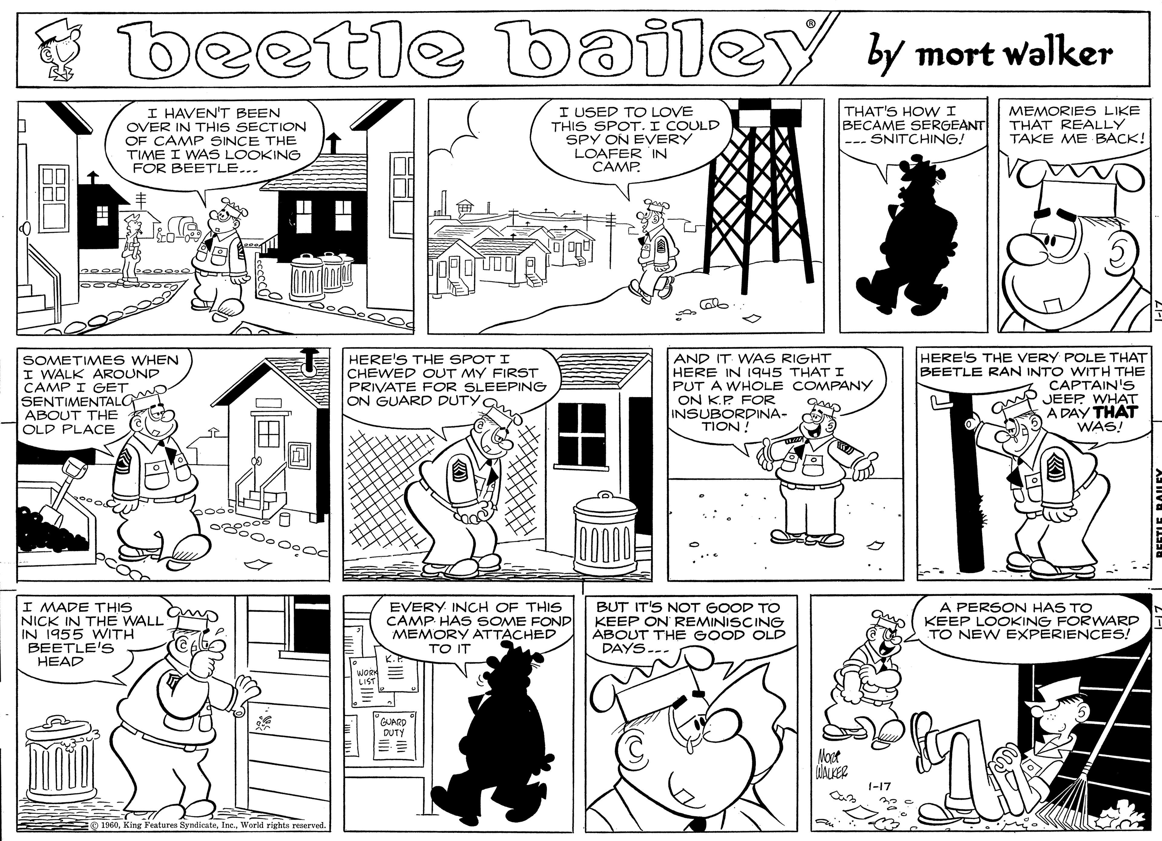 Rectangle OCR: beetle bailey by mort walker I HAVEN'T BEEN OVER IN THIS SECTION OF CAMP SINCE THE TIME I WAS LOOKING I USED TO LOVE THIS SPOT.I COULD SPY ON EVERY LOAFER IN CÂMP. THAT'S HOWI BECAME SERGEANT SNITCHING! MEMORIES LIKE THAT REALLY TAKE ME BACK! FOR BEETLE... SOMETIMES WHEN I WALK AROUND CAMP I GET SENTIMENTALGA ABOUT THE OLD PLACE HERE'S THE SPOT I CHEWED OUT MY FIRST PRIVATE FOR SLEEPING ON GUARD DUTYO AND IT WAS RIGHT HERE IN 1945 THAT I PUT A WHOLE COMPANY ON K.P FOR INSUBORDINA- TION ! HERE'S THE VERY POLE THAT BEETLE RAN INTO WITH THE CAPTAIN'S JEEP WHAT A DAY THAT WAS! ?? 000 I MADE THIS NICK IN THE WALL IN 1955 WITH BEETLE'S HEAD EVERY INCH OF THIS CAMP HAS SOME FOND MEMORY ATTACHED TO IT BUT IT'S NOT GOOD TO KEEP ON REMINISCING ABOUT THE GOOD OLD DAYS A PERSON HAS TO KEEP LOOKING FORWARD TO NEW EXPERIENCES! mpGUARD DUTY Noet 1-17 1960World rights reserved ?? ? beetle bailey by mort walker I HAVEN'T BEEN OVER IN THIS SECTION OF CAMP SINCE THE TIME I WAS LOOKING I USED TO LOVE THIS SPOT.I COULD SPY ON EVERY LOAFER IN CÂMP. THAT'S HOWI BECAME SERGEANT SNITCHING! MEMORIES LIKE THAT REALLY TAKE ME BACK! FOR BEETLE... SOMETIMES WHEN I WALK AROUND CAMP I GET SENTIMENTALGA ABOUT THE OLD PLACE HERE'S THE SPOT I CHEWED OUT MY FIRST PRIVATE FOR SLEEPING ON GUARD DUTYO AND IT WAS RIGHT HERE IN 1945 THAT I PUT A WHOLE COMPANY ON K.P FOR INSUBORDINA- TION ! HERE'S THE VERY POLE THAT BEETLE RAN INTO WITH THE CAPTAIN'S JEEP WHAT A DAY THAT WAS! ?? 000 I MADE THIS NICK IN THE WALL IN 1955 WITH BEETLE'S HEAD EVERY INCH OF THIS CAMP HAS SOME FOND MEMORY ATTACHED TO IT BUT IT'S NOT GOOD TO KEEP ON REMINISCING ABOUT THE GOOD OLD DAYS A PERSON HAS TO KEEP LOOKING FORWARD TO NEW EXPERIENCES! mpGUARD DUTY Noet 1-17 1960King Features SyndicateWorld rights reserved ? ? ?