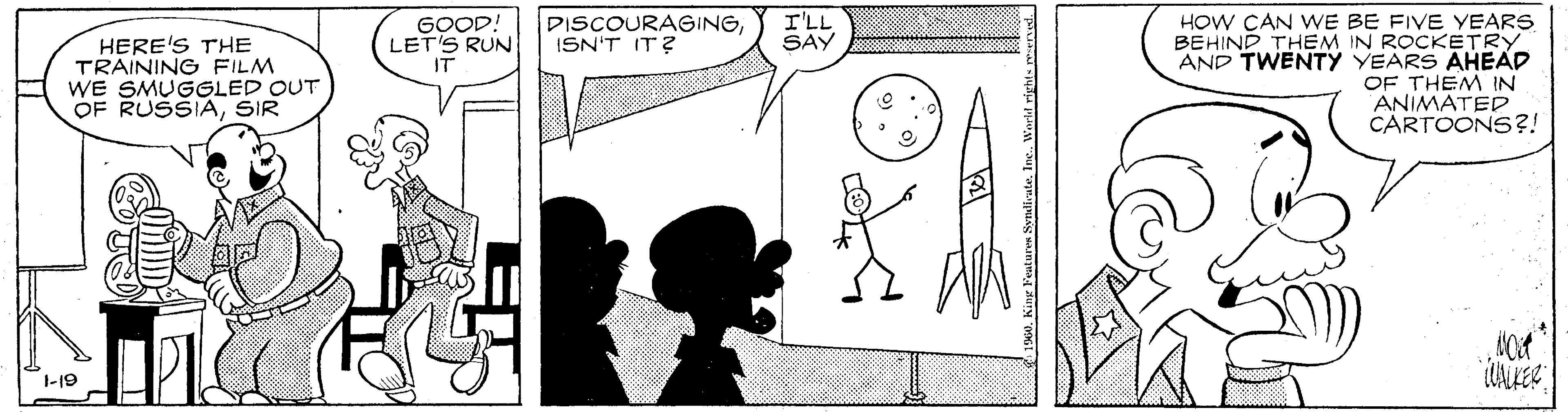 Drawing OCR: HOW CAN WE BE FIVE YEARS BEHIND THEM IN ROCKETRY AND TWENTY YEARS AHEAD OF THEM IN ANIMATED CARTOONS?! GOOD: LET'S RUN IT DISCOURAGINGISN'T IT? I'LL SAY HERE'S THE TRAINING FILM WE SMUGGLED OUT OF RUSSIASIR 1-19 s0. King Features SynlivateInc. Warld right. wwnud. HOW CAN WE BE FIVE YEARS BEHIND THEM IN ROCKETRY AND TWENTY YEARS AHEAD OF THEM IN ANIMATED CARTOONS?! GOOD: LET'S RUN IT DISCOURAGINGISN'T IT? I'LL SAY HERE'S THE TRAINING FILM WE SMUGGLED OUT OF RUSSIASIR 1-19 s0. King Features SynlivateInc. Warld right. wwnud.