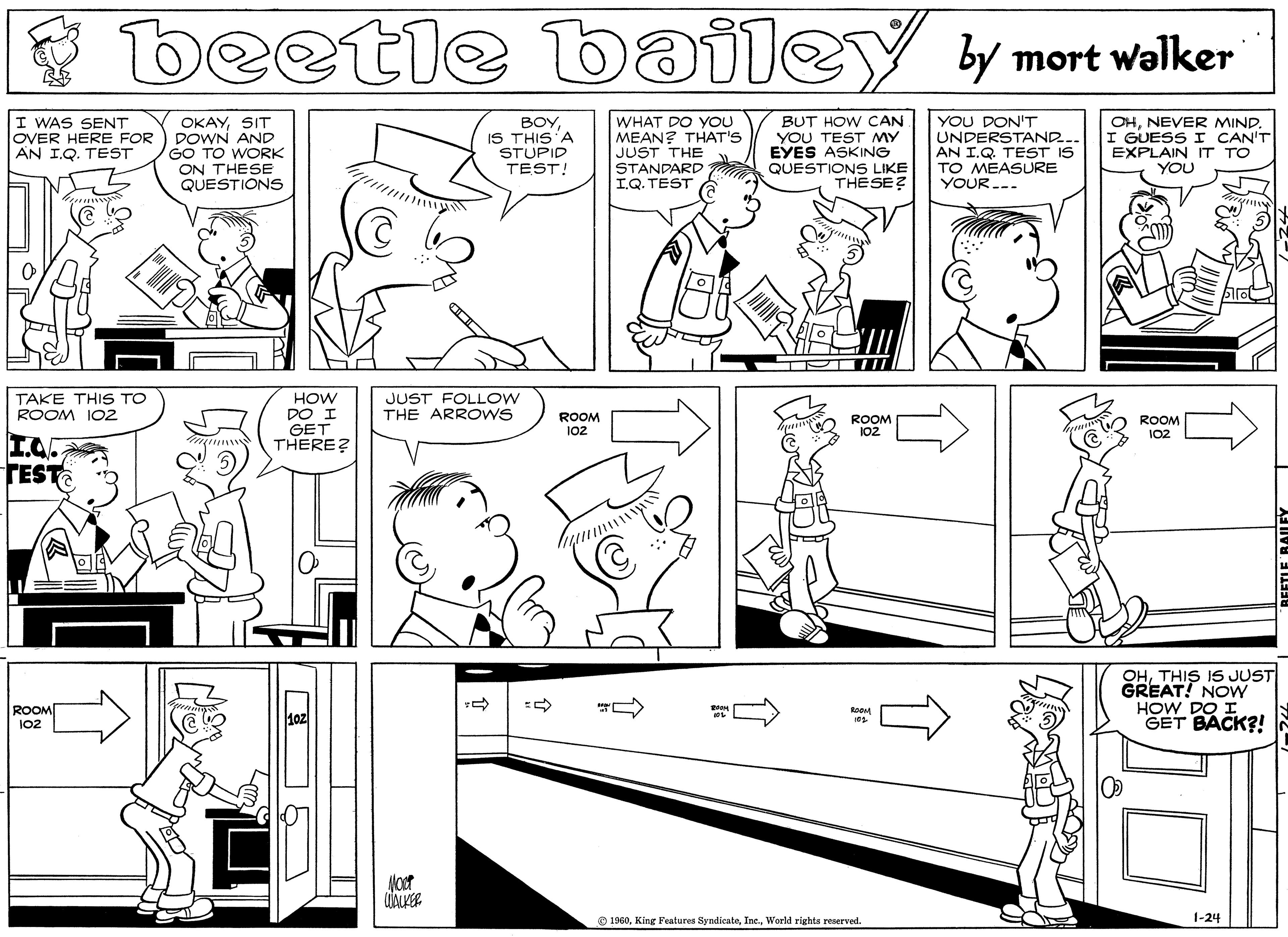 Organism OCR: beetle bailey y mort walker I WAS SENT OVER HERE FOR AN I.Q. TEST OKAYSIT DOWN AND GO TO WORK ON THESE QUESTIONS BOYIS THIS'A STUPID TEST! WHAT DO YOU MEAN? THAT'S JUST THE STANDARD I.Q. TEST BUT HOW CAN YOU TEST MY EYES ASKING QUESTIONS LIKE THESE? YOU DON'T UNDERSTAND. AN I.Q. TEST IS TO MEASURE YOUR.-. OHNEVER MIND. I GUESS I CAN'T EXPLAIN IT TO YOU T P TII JUST FOLLOW THE ARROWS HOW DO I GET THERE? TAKE THIS TO ROOM IO2 ROOM 102 ROOM 102 ROOM 102 TEST OHTHIS IS JUST GREAT! NOW HOW DO I GET BACK?! ROOM 102 O 1960World rights reserved. 1-24 beetle bailey y mort walker I WAS SENT OVER HERE FOR AN I.Q. TEST OKAYSIT DOWN AND GO TO WORK ON THESE QUESTIONS BOYIS THIS'A STUPID TEST! WHAT DO YOU MEAN? THAT'S JUST THE STANDARD I.Q. TEST BUT HOW CAN YOU TEST MY EYES ASKING QUESTIONS LIKE THESE? YOU DON'T UNDERSTAND. AN I.Q. TEST IS TO MEASURE YOUR.-. OHNEVER MIND. I GUESS I CAN'T EXPLAIN IT TO YOU T P TII JUST FOLLOW THE ARROWS HOW DO I GET THERE? TAKE THIS TO ROOM IO2 ROOM 102 ROOM 102 ROOM 102 TEST OHTHIS IS JUST GREAT! NOW HOW DO I GET BACK?! ROOM 102 O 1960King Fealures SyndicateWorld rights reserved. 1-24