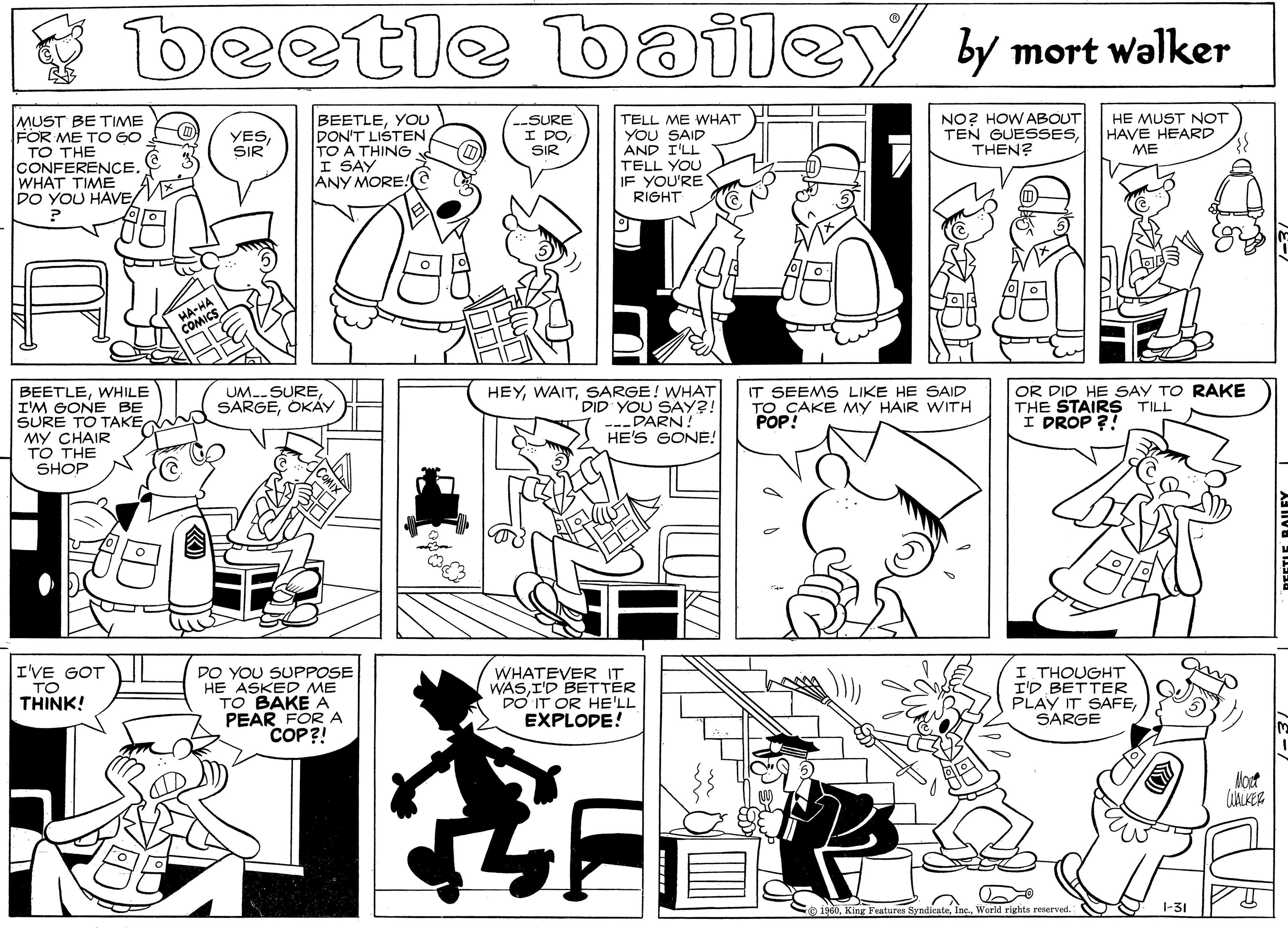 Monochrome OCR: beetle walker bailey by mort MUST BE TIME FOR ME TO GO TO THE CONFERENCE. WHAT TIME DO YOU HAVE BEETLEYOU DON'T LISTENTO A THING I SAY ANY MORE!a --SURE I DOSIR TELL ME WHAT YOU SAID AND I'LL TELL YOU IF YOU'RE RIGHT NO? HOW ABOUT TEN GUESSESTHEN? YESSIR HE MUST NOT HAVE HEARD ME HA-HA COMICS BEETLEWHILE I'M GONE BE SURE TO TAKEMY CHAIR TO THE SHOP UM.SURE SARGEOKAY HEYSARGE! WHAT DID YOU SAY?! ---DARN! HE'S GONE! IT SEEMS LIKE HE SAID TO CAKE MY HAIR WITH POP! OR DID HE SAY TO RAKE THE STAIRS TILL I DROP ?! I'VE GOT TO THINK! DO YOU SUPPOSE HE ASKED ME TO BAKE A PEAR FOR A COP?! WHATEVER IT WASI'D BETTER DO IT OR HE'LL EXPLODE! I THOUGHT I'D BETTER PLAY IT SAFESARGE Mout 1960I World rights reserved. 1-31 beetle walker bailey by mort MUST BE TIME FOR ME TO GO TO THE CONFERENCE. WHAT TIME DO YOU HAVE BEETLEYOU DON'T LISTENTO A THING I SAY ANY MORE!a --SURE I DOSIR TELL ME WHAT YOU SAID AND I'LL TELL YOU IF YOU'RE RIGHT NO? HOW ABOUT TEN GUESSESTHEN? YESSIR HE MUST NOT HAVE HEARD ME HA-HA COMICS BEETLEWHILE I'M GONE BE SURE TO TAKEMY CHAIR TO THE SHOP UM.SURE SARGEOKAY HEYSARGE! WHAT DID YOU SAY?! ---DARN! HE'S GONE! IT SEEMS LIKE HE SAID TO CAKE MY HAIR WITH POP! OR DID HE SAY TO RAKE THE STAIRS TILL I DROP ?! I'VE GOT TO THINK! DO YOU SUPPOSE HE ASKED ME TO BAKE A PEAR FOR A COP?! WHATEVER IT WASI'D BETTER DO IT OR HE'LL EXPLODE! I THOUGHT I'D BETTER PLAY IT SAFESARGE Mout 1960King Features SyndieateI World rights reserved. 1-31