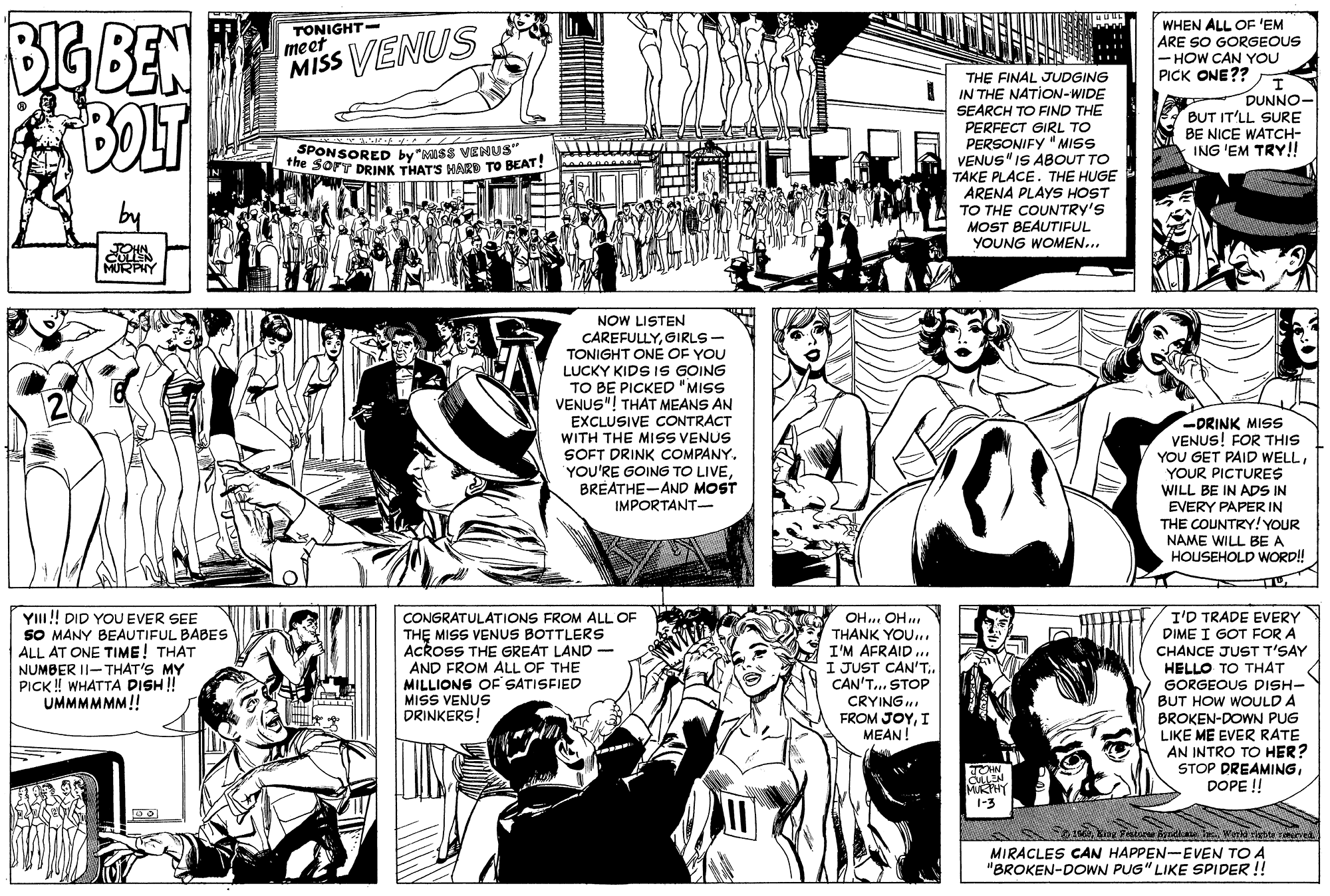 Font OCR: BIG BEN BOLT TONIGHT- meet MISS VENUS WHEN ALL OF 'EM ARE SO GORGEOUS - HOW CAN YOU PICK ONE?? THE FINAL JUDGING IN THE NATION-WIDE SEARCH TO FIND THE PERFECT GIRL TO PERSONIFY " MISS VENUS"IS ABOUT TO TAKE PLACE. THE HUGE ARENA PLAYS HOST DUNNO- BUT IT'LL SURE BE NICE WATCH- ING 'EM TRY!! SPONSORED by "KISS VENUS" ne SorT DRINK THAT'S HARD TO BEAT! TO THE COUNTRY'S MOST BEAUTIFUL YOUNG WOMEN... NOW LISTEN CAREFULLYGIRLS - TONIGHT ONE OF YOU LUCKY KIDS 1S GOING TO BE PICKED "MISS VENUS"! THAT MEANS AN EXCLUSIVE CONTRACT WITH THE MISS VENUS SOFT DRINK COMPANY. YOU'RE GOING TO LIVEBREATHE-AND MOST IMPORTANT- DRINK MISS VENUS! FOR THIS YOU GET PAID WELLYOUR PICTURES WILL BE IN ADS IN EVERY PAPERIN THE COUNTRY! YOUR NAME WILL BE A HOUSEHOLD WORD! YI!! DID YOU EVER SEE SO MANY BEAUTIFUL BABES ALL AT ONE TIME! THAT NUMBER II- THAT'S MY PICK ! WHATTA DISH ! UMMMMMM!! CONGRATULATIONS FROM ALL OF THE MISS VENUS BOTTLERS ACROSS THE GREAT LAND AND FROM ALL OF THE MILLIONS OF SATISFIED MISS VENUS DRINKERS! OH.. OH THANK YOU.. I'M AFRAID .. I JUST CAN'T.. CAN'T... STOP CRYING FROM JOYI MEAN! I'D TRADE EVERY DIME I GOT FOR A CHANCE JUST T'SAY HELLO TO THAT GORGEOUS DISH- BUT HOW WOULD A BROKEN-DOWN PUG LIKE ME EVER RATE AN INTRO TO HER? STOP DREAMINGDOPE !! LLEN MURHY 1-3 MIRACLES CAN HAPPEN-EVEN TO A "BROKEN-DOWN PUG" LIKE SPIDER !! BIG BEN BOLT TONIGHT- meet MISS VENUS WHEN ALL OF 'EM ARE SO GORGEOUS - HOW CAN YOU PICK ONE?? THE FINAL JUDGING IN THE NATION-WIDE SEARCH TO FIND THE PERFECT GIRL TO PERSONIFY " MISS VENUS"IS ABOUT TO TAKE PLACE. THE HUGE ARENA PLAYS HOST DUNNO- BUT IT'LL SURE BE NICE WATCH- ING 'EM TRY!! SPONSORED by "KISS VENUS" ne SorT DRINK THAT'S HARD TO BEAT! TO THE COUNTRY'S MOST BEAUTIFUL YOUNG WOMEN... NOW LISTEN CAREFULLYGIRLS - TONIGHT ONE OF YOU LUCKY KIDS 1S GOING TO BE PICKED "MISS VENUS"! THAT MEANS AN EXCLUSIVE CONTRACT WITH THE MISS VENUS SOFT DRINK COMPANY. YOU'RE GOING TO LIVEBREATHE-AND MOST IMPORTANT- DRINK MISS VENUS! FOR THIS YOU GET PAID WELLYOUR PICTURES WILL BE IN ADS IN EVERY PAPERIN THE COUNTRY! YOUR NAME WILL BE A HOUSEHOLD WORD! YI!! DID YOU EVER SEE SO MANY BEAUTIFUL BABES ALL AT ONE TIME! THAT NUMBER II- THAT'S MY PICK ! WHATTA DISH ! UMMMMMM!! CONGRATULATIONS FROM ALL OF THE MISS VENUS BOTTLERS ACROSS THE GREAT LAND AND FROM ALL OF THE MILLIONS OF SATISFIED MISS VENUS DRINKERS! OH.. OH THANK YOU.. I'M AFRAID .. I JUST CAN'T.. CAN'T... STOP CRYING FROM JOYI MEAN! I'D TRADE EVERY DIME I GOT FOR A CHANCE JUST T'SAY HELLO TO THAT GORGEOUS DISH- BUT HOW WOULD A BROKEN-DOWN PUG LIKE ME EVER RATE AN INTRO TO HER? STOP DREAMINGDOPE !! LLEN MURHY 1-3 MIRACLES CAN HAPPEN-EVEN TO A "BROKEN-DOWN PUG" LIKE SPIDER !!