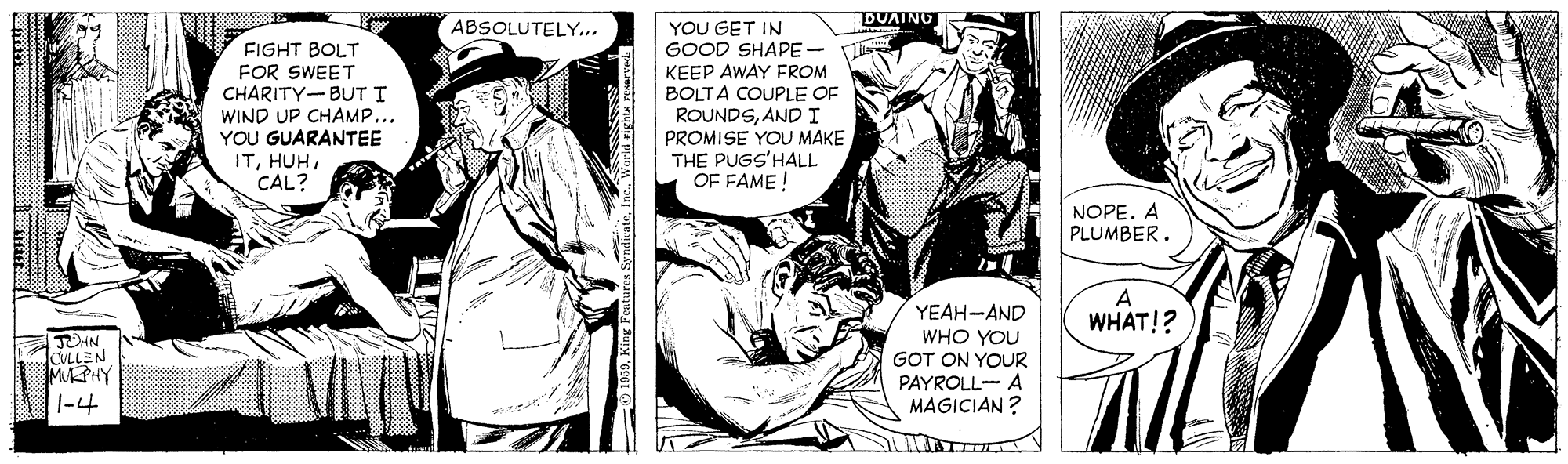 Comic book OCR: ABSOLUTELY... DUAING YOU GET IN GOOD SHAPE- FIGHT BOLT FOR SWEET CHARITY-BUT I KEEP AWAY FROM BOLTA COUPLE OF ROUNDSANDI WIND UP CHAMP... YOU GUARANTEE ITCAL? PROMISE YOU MAKE THE PUGS'HALL OF FAME ! NOPE. A PLUMBER. A YEAH-AND WHAT!? WHO YOU GOT ON YOUR PAYROLL- A MAGICIAN ? CLLEN MPHY |-4 ABSOLUTELY... DUAING YOU GET IN GOOD SHAPE- FIGHT BOLT FOR SWEET CHARITY-BUT I KEEP AWAY FROM BOLTA COUPLE OF ROUNDSANDI WIND UP CHAMP... YOU GUARANTEE ITCAL? PROMISE YOU MAKE THE PUGS'HALL OF FAME ! NOPE. A PLUMBER. A YEAH-AND WHAT!? WHO YOU GOT ON YOUR PAYROLL- A MAGICIAN ? CLLEN MPHY |-4
