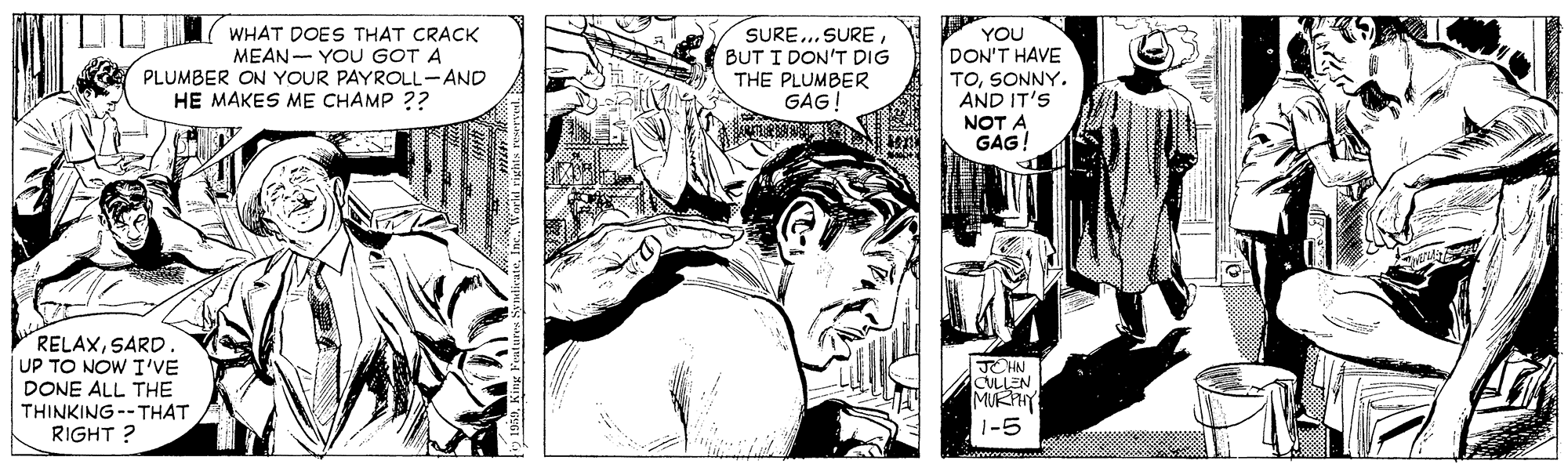 Illustration OCR: WHAT DOES THAT CRACK MEAN- YOU GOT A PLUMBER ON YOUR PAYROLL-AND HE MAKES ME CHAMP ?? SURE.. SURE BUT I DON'T DIG THE PLUMBER GAG! YOU DON'T HAVE TOSONNY. AND IT'S NOT A GAG! RELAXSARD. UP TO NOW I'VE DONE ALL THE THINKING --THAT RIGHT ? JCHN CULLEN MURY 1-5 WHAT DOES THAT CRACK MEAN- YOU GOT A PLUMBER ON YOUR PAYROLL-AND HE MAKES ME CHAMP ?? SURE.. SURE BUT I DON'T DIG THE PLUMBER GAG! YOU DON'T HAVE TOSONNY. AND IT'S NOT A GAG! RELAXSARD. UP TO NOW I'VE DONE ALL THE THINKING --THAT RIGHT ? JCHN CULLEN MURY 1-5