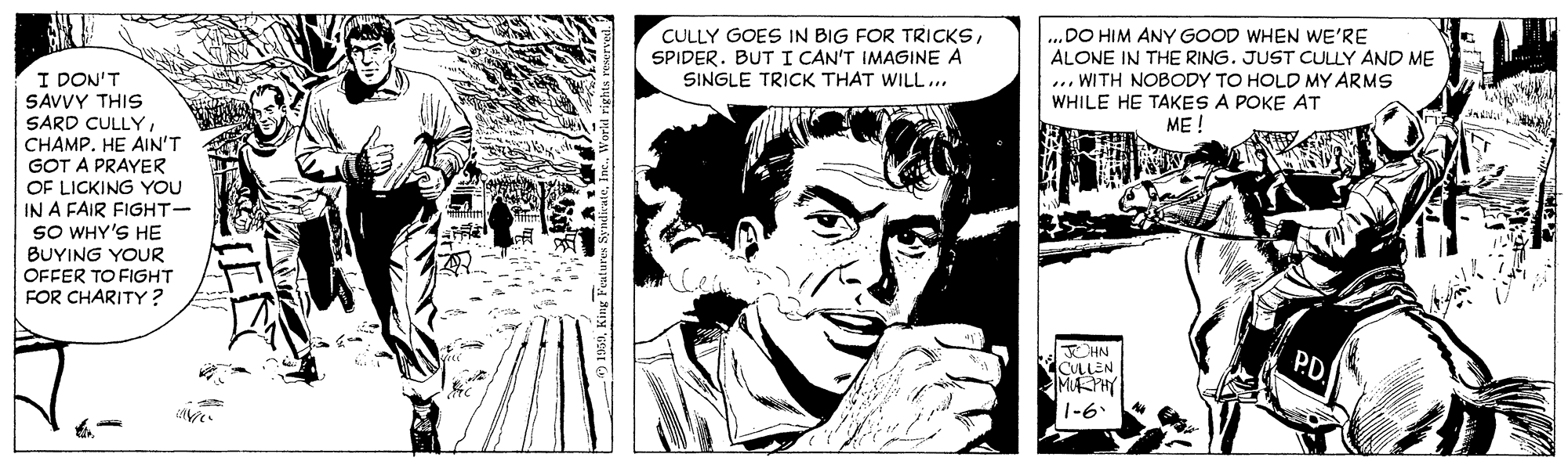 Style OCR: .DO HIM ANY GOOD WHEN WE'RE ALONE IN THE RING. JUST CULLY AND ME ... WITH NOBODY TO HOLD MY ARMS WHILE HE TAKES A POKE AT ME ! CULLY GOES IN BIG FOR TRICKSSPIDER. BUT I CAN'T IMAGINE A I DON'T SAVVY THIS SARD CULLYCHAMP. HE AIN'T GOT A PRAYER OF LICKING YOU SINGLE TRICK THAT WILL.. IN A FAIR FIGHT- SO WHY'S HE BUYING YOUR OFFER TO FIGHT FOR CHARITY ? HN CLLEN M PHY 1-6 .DO HIM ANY GOOD WHEN WE'RE ALONE IN THE RING. JUST CULLY AND ME ... WITH NOBODY TO HOLD MY ARMS WHILE HE TAKES A POKE AT ME ! CULLY GOES IN BIG FOR TRICKSSPIDER. BUT I CAN'T IMAGINE A I DON'T SAVVY THIS SARD CULLYCHAMP. HE AIN'T GOT A PRAYER OF LICKING YOU SINGLE TRICK THAT WILL.. IN A FAIR FIGHT- SO WHY'S HE BUYING YOUR OFFER TO FIGHT FOR CHARITY ? HN CLLEN M PHY 1-6