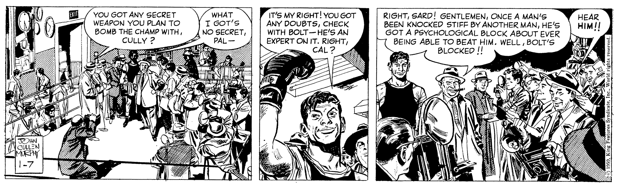 Font OCR: IT'S MY RIGHT! YOU GOT ANY DOUBTSCHECK WITH BOLT-HE'S AN EXPERT ON IT. RIGHTCAL? EXIT YOU GOT ANY SECRET WEAPON YOU PLAN TO BOMB THE CHAMP WITHCULLY ? WHAT I GOT'S NO SECRETPAL - RIGHTONCE A MAN'S BEEN KNOCKED STIFF BY ANOTHER MANHE'S GOT A PSYCHOLOGICAL BLOCK ABOUT EVER BEING ABLE TO BEAT HIM. WELLBOLT'S BLOCKED ! HEAR HIM!! RHN. CÜLLEN 1-7 IT'S MY RIGHT! YOU GOT ANY DOUBTSCHECK WITH BOLT-HE'S AN EXPERT ON IT. RIGHTCAL? EXIT YOU GOT ANY SECRET WEAPON YOU PLAN TO BOMB THE CHAMP WITHCULLY ? WHAT I GOT'S NO SECRETPAL - RIGHTSARD! GENTLEMENONCE A MAN'S BEEN KNOCKED STIFF BY ANOTHER MANHE'S GOT A PSYCHOLOGICAL BLOCK ABOUT EVER BEING ABLE TO BEAT HIM. WELLBOLT'S BLOCKED ! HEAR HIM!! RHN. CÜLLEN 1-7