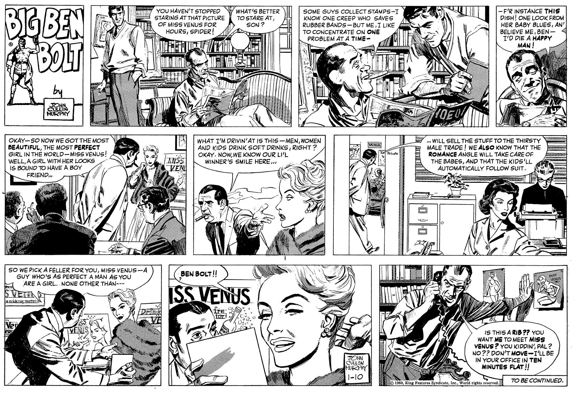 Black OCR: BEBEN YOU HAVEN'T STOPPED STARING AT THAT PICTURE OF MISS VENUS FOR HOURSSPIDER! WHAT'S BETTER TO STÁRE ATSON ? SOME GUYS COLLECT STAMPS-I KNOW ONE CREEP WHO SAVES RUBBER BANDS-BUT MEI LIKE TO CONCENTRATE ON ONE PROBLEM AT A TIME- -F'R INSTANCE THIS DISH! ONE LOOK FROM HER BABY BLUESAN' BELIEVE MEBEN- I'D DIE A HAPPY MAN OKAY-SO NOW WE GOT THE MOST BEAUTIFULTHE MOST PERFECT GIRL IN THE WORLD-MISS VENUS! WELLA GIRL WITH HER LOOKS IS BOUND TO HAVE A BOY FRIEND. WHAT I'M DRIVIN'AT IS THIS -MENWOMEN AND KIDS DRINK SOFT DRINKSRIGHT? OKAY. NOWWE KNOW OUR LI'L WINNER'S SMILE HERE.. . WILL SELL THE STUFF TO THE THIRSTY MALE TRADE ! WE ALSO KNOW THAT THE ROMANCE ANGLE WILL TAKE CARE OF THE BABESAND THAT THE KIDS'LL AUTOMATICALLY FOLLOW SUIT. VENUS VEN SO WE PICK A FELLER FOR YOUMISS VENUS --A GUY WHO'S AS PERFECT A MAN AS YOU ARE A GIRL. NONE OTHER THAN--- BEN BOLT!! ISS VENUS SVETI IS THIS A RIB ?? YOU WANT ME TO MEET MISS VENUS ? YOU KIDDIN'PAL? NO?? DON'T MOVE-I'LL BE IN YOUR OFFICE IN TEN MINUTES FLAT !! JOHN CULLEN MURHY 1-10 No 1960World righte reserved. TO BE CONTINUED. BEBEN YOU HAVEN'T STOPPED STARING AT THAT PICTURE OF MISS VENUS FOR HOURSSPIDER! WHAT'S BETTER TO STÁRE ATSON ? SOME GUYS COLLECT STAMPS-I KNOW ONE CREEP WHO SAVES RUBBER BANDS-BUT MEI LIKE TO CONCENTRATE ON ONE PROBLEM AT A TIME- -F'R INSTANCE THIS DISH! ONE LOOK FROM HER BABY BLUESAN' BELIEVE MEBEN- I'D DIE A HAPPY MAN OKAY-SO NOW WE GOT THE MOST BEAUTIFULTHE MOST PERFECT GIRL IN THE WORLD-MISS VENUS! WELLA GIRL WITH HER LOOKS IS BOUND TO HAVE A BOY FRIEND. WHAT I'M DRIVIN'AT IS THIS -MENWOMEN AND KIDS DRINK SOFT DRINKSRIGHT? OKAY. NOWWE KNOW OUR LI'L WINNER'S SMILE HERE.. . WILL SELL THE STUFF TO THE THIRSTY MALE TRADE ! WE ALSO KNOW THAT THE ROMANCE ANGLE WILL TAKE CARE OF THE BABESAND THAT THE KIDS'LL AUTOMATICALLY FOLLOW SUIT. VENUS VEN SO WE PICK A FELLER FOR YOUMISS VENUS --A GUY WHO'S AS PERFECT A MAN AS YOU ARE A GIRL. NONE OTHER THAN--- BEN BOLT!! ISS VENUS SVETI IS THIS A RIB ?? YOU WANT ME TO MEET MISS VENUS ? YOU KIDDIN'PAL? NO?? DON'T MOVE-I'LL BE IN YOUR OFFICE IN TEN MINUTES FLAT !! JOHN CULLEN MURHY 1-10 No 1960King Features SyndicateWorld righte reserved. TO BE CONTINUED.
