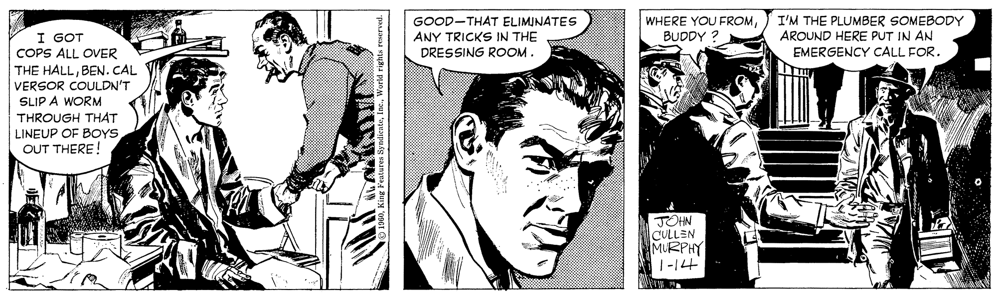 Comic book OCR: GOOD-THAT ELIMINATES ANY TRICKS IN THE DRESSING ROOM. I'M THE PLUMBER SOMEBODY AROUND HERE PUT IN AN EMERGENCY CALL FOR. WHERE YOU FROMI GOT COPS ALL OVER THE HALLBEN. CAL VERSOR COULDN'T SLIP A WORM BUDDY ? THROUGH THAT LINEUP OF BOYS OUT THERE! JOHN CULLEN MURPHY 1-14 GOOD-THAT ELIMINATES ANY TRICKS IN THE DRESSING ROOM. I'M THE PLUMBER SOMEBODY AROUND HERE PUT IN AN EMERGENCY CALL FOR. WHERE YOU FROMI GOT COPS ALL OVER THE HALLBEN. CAL VERSOR COULDN'T SLIP A WORM BUDDY ? THROUGH THAT LINEUP OF BOYS OUT THERE! JOHN CULLEN MURPHY 1-14