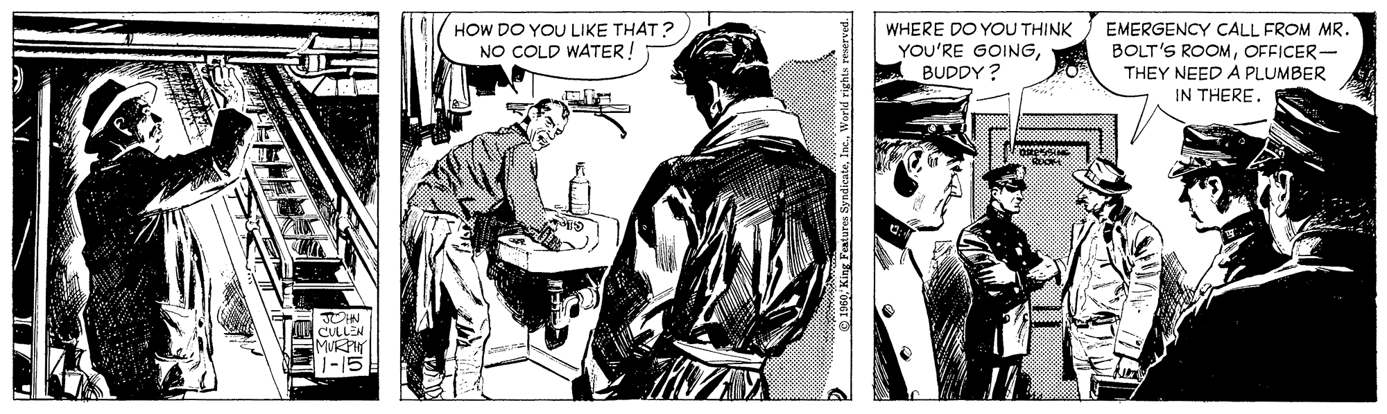 Comic book OCR: HOW DO YOU LIKE THAT? WHERE DO YOU THINK YOU'RE GOINGBUDDY ? EMERGENCY CALL FROM MR. BOLT'S ROOMOFFICER- THEY NEED A PLUMBER IN THERE. NO COLD WATER! CULLEN MUKP 1-15 HOW DO YOU LIKE THAT? WHERE DO YOU THINK YOU'RE GOINGBUDDY ? EMERGENCY CALL FROM MR. BOLT'S ROOMOFFICER- THEY NEED A PLUMBER IN THERE. NO COLD WATER! CULLEN MUKP 1-15