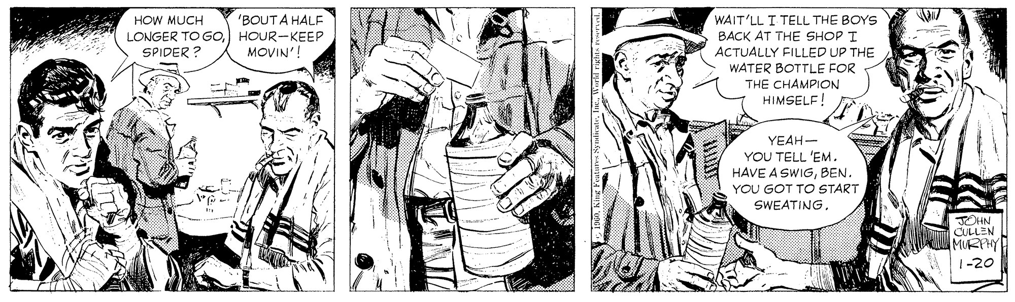 Collar OCR: WAIT'LL I TELL THE BOYS BACK AT THE SHOP I 'BOUT A HALE HOW MUCH LONGER TO GoHOUR-KEEP SPIDER ? MOVIN'! ACTUALLY FILLED UP THE WATER BOTTLE FOR THE CHAMPION HIMSELF! YEAH- YOU TELL 'EM. HAVE A SWIGBEN. YOU GOT TO START SWEATING. JOHN CULLEN MURPHY 1-20 WAIT'LL I TELL THE BOYS BACK AT THE SHOP I 'BOUT A HALE HOW MUCH LONGER TO GoHOUR-KEEP SPIDER ? MOVIN'! ACTUALLY FILLED UP THE WATER BOTTLE FOR THE CHAMPION HIMSELF! YEAH- YOU TELL 'EM. HAVE A SWIGBEN. YOU GOT TO START SWEATING. JOHN CULLEN MURPHY 1-20