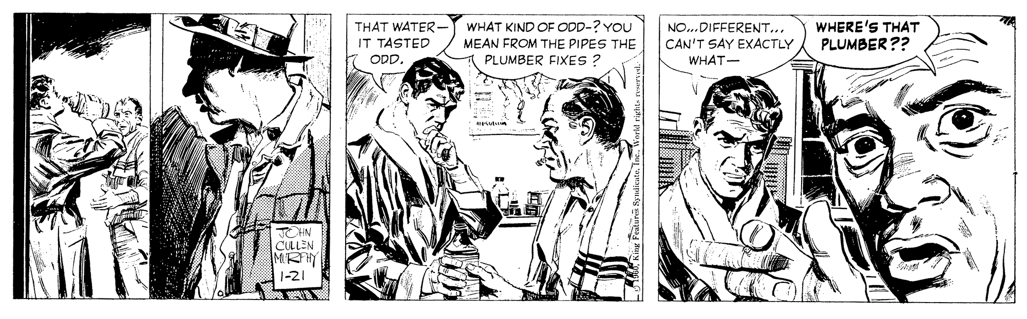 Sharing OCR: WHERE'S THAT PLUMBER?? WHAT KIND OF ODD-? YOU THAT WATER- IT TASTED NO...DIFFERENT... MEAN FROM THE PIPES THE CAN'T SAY EXACTLY ODD. PLUMBER FIXES ? WHAT- IN CULLEN MIRHY 1-21 WHERE'S THAT PLUMBER?? WHAT KIND OF ODD-? YOU THAT WATER- IT TASTED NO...DIFFERENT... MEAN FROM THE PIPES THE CAN'T SAY EXACTLY ODD. PLUMBER FIXES ? WHAT- IN CULLEN MIRHY 1-21