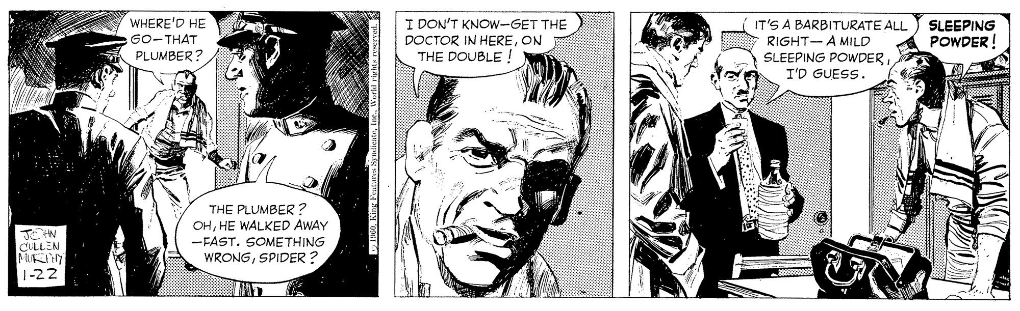 Font OCR: WHERE'D HE I DON'T KNOW-GET THE DOCTOR IN HEREON THE DOUBLE ! IT'S A BARBITURATE ALL RIGHT-A MILD SLEEPING POWDERSLEEPING POWDER! GO-THAT PLUMBER ? I'D GUESS. THE PLUMBER ? JC HN CULLEN OHHE WALKED AWAY -FAST. SOMETHING WRONGSPIDER ? 1-22 WHERE'D HE I DON'T KNOW-GET THE DOCTOR IN HEREON THE DOUBLE ! IT'S A BARBITURATE ALL RIGHT-A MILD SLEEPING POWDERSLEEPING POWDER! GO-THAT PLUMBER ? I'D GUESS. THE PLUMBER ? JC HN CULLEN OHHE WALKED AWAY -FAST. SOMETHING WRONGSPIDER ? 1-22