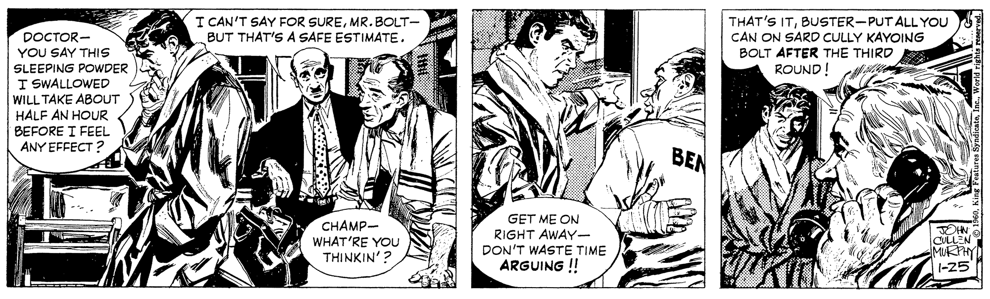 Illustration OCR: I CAN'T SAY FOR SUREMR.BOLT- THAT'S ITBUSTER-PUT ALL YOU CAN ON SARD CULLY KAYOING BOLT AFTER THE THIRD ROUND! DOCTOR- YOU SAY THIS BUT THAT'S A SAFE ESTIMATE. SLEEPING POWDER I SWALLOWED WILL TAKE ABOUT HALF AN HOUR BEFORE I FEEL ANY EFFECT ? BEN GET ME ON CHAMP- OHN CULLEN MURTH RIGHT AWAY- WHAT'RE YOU THINKIN'? DON'T WASTE TIME ARGUING ! 1-25 I CAN'T SAY FOR SUREMR.BOLT- THAT'S ITBUSTER-PUT ALL YOU CAN ON SARD CULLY KAYOING BOLT AFTER THE THIRD ROUND! DOCTOR- YOU SAY THIS BUT THAT'S A SAFE ESTIMATE. SLEEPING POWDER I SWALLOWED WILL TAKE ABOUT HALF AN HOUR BEFORE I FEEL ANY EFFECT ? BEN GET ME ON CHAMP- OHN CULLEN MURTH RIGHT AWAY- WHAT'RE YOU THINKIN'? DON'T WASTE TIME ARGUING ! 1-25