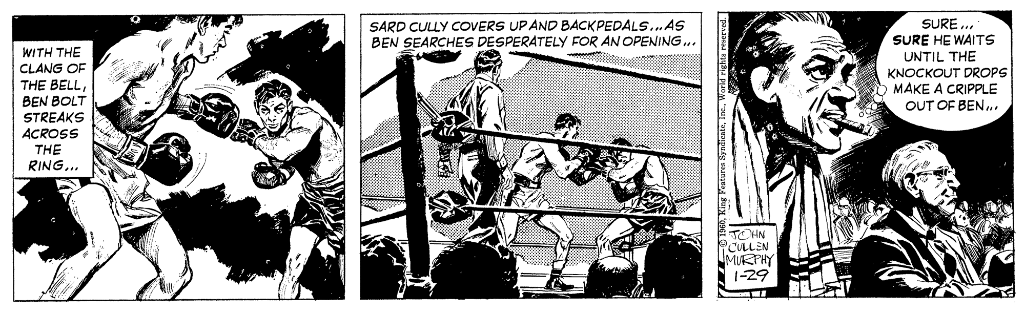 Fiction OCR: SARD CULLY COVERS UP AND BACKPEDALS..„AS BEN SEARCHES DESPERATELY FOR AN OPENING.. SURE ... SURE HE WAITS UNTIL THE KNOCKOUT DROPS MAKE A CRIPPLE OUT OF BEN.. WITH THE CLANG OF THE BELLBEN BOLT STREAKS ACROSS THE RING... TOHN CULLEN MURPHY 1-29 160World rights SARD CULLY COVERS UP AND BACKPEDALS..„AS BEN SEARCHES DESPERATELY FOR AN OPENING.. SURE ... SURE HE WAITS UNTIL THE KNOCKOUT DROPS MAKE A CRIPPLE OUT OF BEN.. WITH THE CLANG OF THE BELLBEN BOLT STREAKS ACROSS THE RING... TOHN CULLEN MURPHY 1-29 160King Penturen SyndicatoWorld rights