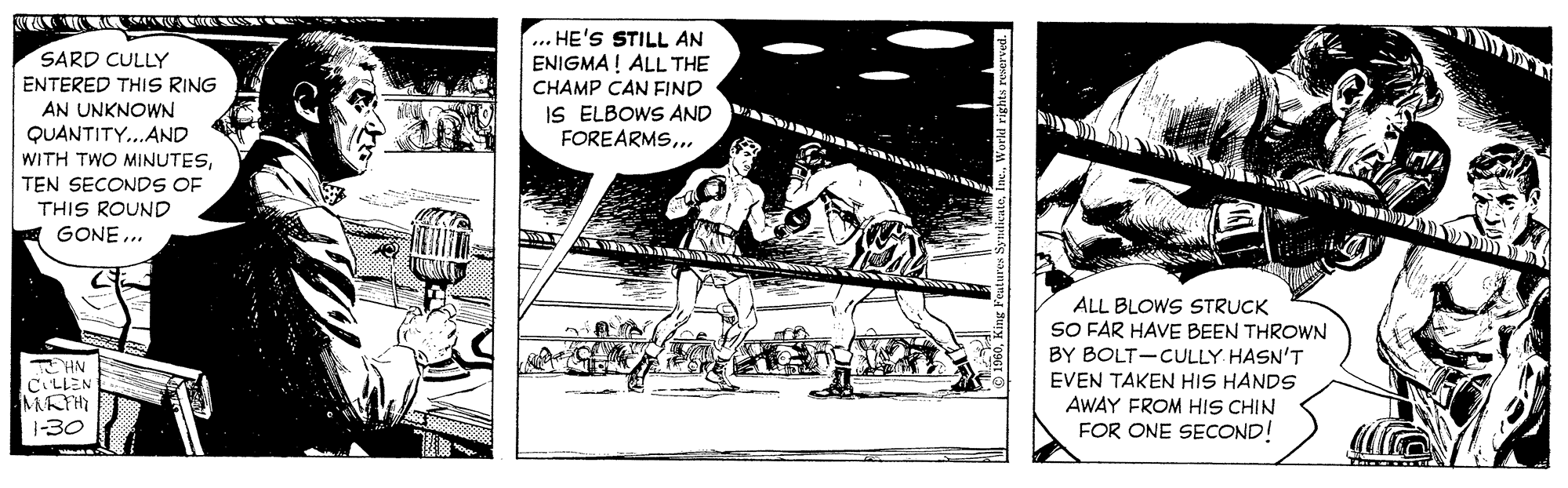 Design OCR: TA A V S SARD CULLY ENTERED THIS RING ... HE'S STILL AN ENIGMA! ALL THE CHAMP CAN FIND IS ELBOWS AND FOREARMS.. AN UNKNOWN QUANTITY...AND WITH TWO MINUTESTEN SECONDS OF THIS ROUND GONE ... ALL BLOWS STRUCK SO FAR HAVE BEEN THROWN BY BOLT-CULLY HASN'T EVEN TAKEN HIS HANDS AWAY FROM HIS CHIN FOR ONE SECOND! T HN CLLEN MAT 1-30 TA A V S SARD CULLY ENTERED THIS RING ... HE'S STILL AN ENIGMA! ALL THE CHAMP CAN FIND IS ELBOWS AND FOREARMS.. AN UNKNOWN QUANTITY...AND WITH TWO MINUTESTEN SECONDS OF THIS ROUND GONE ... ALL BLOWS STRUCK SO FAR HAVE BEEN THROWN BY BOLT-CULLY HASN'T EVEN TAKEN HIS HANDS AWAY FROM HIS CHIN FOR ONE SECOND! T HN CLLEN MAT 1-30