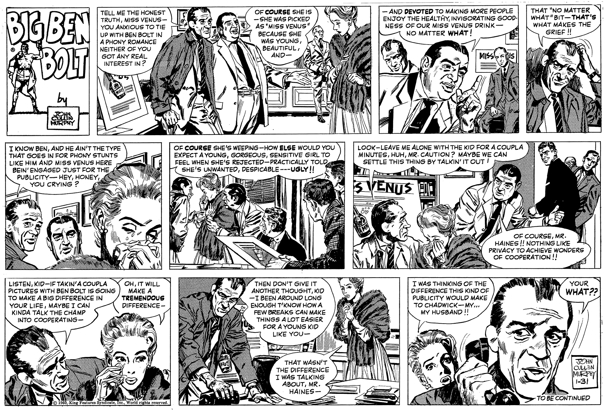 Human body OCR: - AND DEVOTED TO MAKING MORE PEOPLE ENJOY THE HEALTHYINVIGORATING GOOD- NESS OF OUR MISS VENUS DRINK- NO MATTER WHAT! THAT "NO MATTER WHAT" BIT- THAT'S WHAT MAKES THE GRIEF ! BIG BEN BLT OF COURSE SHE IS SHE WAS PICKED AS 'MISS VENUS TELL ME THE HONEST TRUTHMISS VENUS- YOU ANXIOUS TO TIE UP WITH BEN BOLT IN A PHONY ROMANCE NEITHER OF YOU GOT ANY REAL INTEREST IN? BECAUSE SHE WAS YOUNGAND- MISSbss MURPN I KNOW BENAND HE AIN'T THE TYPE THAT GOES IN FOR PHONY STUNTS LIKE HIM AND MISS VENUS HERE BEIN' ENGAGED JUST FOR THE PUBLICITY- HEYYOU CRYING ? OF COURSE SHE'S WEEPING-HOW ELSE WOULD YOU EXPECT A YOUNGSENSITIVE GIRL TO FEEL WHEN SHE'S REJECTED-PRACTICALLY TOLD K SHE'S UNWANTEDDESPICABLE---UGLY! LOOK-LEAVE ME ALONE WITH THE KID FOR A COUPLA MINUTESMR. CAUTION? MAYBE WE CAN SETTLE THIS THING BY TALKIN' IT OUT ! 3 VENUS E OF COURSEMR. HAINES! NOTHING LIKE PRIVACY TO ACHIEVE WONDERS OF COOPERATION !! LISTENKID-IF TAKIN'A COUPLA PICTURES WITH BEN BOLT IS GOING TO MAKE A BIG DIFFERENCE IN YOUR LIFEMAYBE I CAN KINDA TALK THE CHAMP INTO COOPERATING- THEN DON'T GIVE IT ANOTHER THOUGHTKID -I BEEN AROUND LONG ENOUGH T'KNOW HOW A FEW BREAKS CAN MAKE THINGS A LOT EASIER FOR A YOUNG KID LIKE YOU- OHIT WILL MAKE A TREMENDOUS I WAS THINKING OF THE DIFFERENCE THIS KIND OF PUBLICITY WOULD MAKE TO CHADWICK-MY... MY HUSBAND ! YOUR WHAT?? DIFFERENCE - THAT WASN'T THE DIFFERENCE I WAS TALKING ABOUTMR. HAINES- JOHN CULLEN MURPHY 1-31 TO BE CONTINUED Festures SyndicateWorld rights reserved. - AND DEVOTED TO MAKING MORE PEOPLE ENJOY THE HEALTHYINVIGORATING GOOD- NESS OF OUR MISS VENUS DRINK- NO MATTER WHAT! THAT "NO MATTER WHAT" BIT- THAT'S WHAT MAKES THE GRIEF ! BIG BEN BLT OF COURSE SHE IS SHE WAS PICKED AS 'MISS VENUS TELL ME THE HONEST TRUTHMISS VENUS- YOU ANXIOUS TO TIE UP WITH BEN BOLT IN A PHONY ROMANCE NEITHER OF YOU GOT ANY REAL INTEREST IN? BECAUSE SHE WAS YOUNGAND- MISSbss MURPN I KNOW BENAND HE AIN'T THE TYPE THAT GOES IN FOR PHONY STUNTS LIKE HIM AND MISS VENUS HERE BEIN' ENGAGED JUST FOR THE PUBLICITY- HEYYOU CRYING ? OF COURSE SHE'S WEEPING-HOW ELSE WOULD YOU EXPECT A YOUNGSENSITIVE GIRL TO FEEL WHEN SHE'S REJECTED-PRACTICALLY TOLD K SHE'S UNWANTEDDESPICABLE---UGLY! LOOK-LEAVE ME ALONE WITH THE KID FOR A COUPLA MINUTESMR. CAUTION? MAYBE WE CAN SETTLE THIS THING BY TALKIN' IT OUT ! 3 VENUS E OF COURSEMR. HAINES! NOTHING LIKE PRIVACY TO ACHIEVE WONDERS OF COOPERATION !! LISTENKID-IF TAKIN'A COUPLA PICTURES WITH BEN BOLT IS GOING TO MAKE A BIG DIFFERENCE IN YOUR LIFEMAYBE I CAN KINDA TALK THE CHAMP INTO COOPERATING- THEN DON'T GIVE IT ANOTHER THOUGHTKID -I BEEN AROUND LONG ENOUGH T'KNOW HOW A FEW BREAKS CAN MAKE THINGS A LOT EASIER FOR A YOUNG KID LIKE YOU- OHIT WILL MAKE A TREMENDOUS I WAS THINKING OF THE DIFFERENCE THIS KIND OF PUBLICITY WOULD MAKE TO CHADWICK-MY... MY HUSBAND ! YOUR WHAT?? DIFFERENCE - THAT WASN'T THE DIFFERENCE I WAS TALKING ABOUTMR. HAINES- JOHN CULLEN MURPHY 1-31 TO BE CONTINUED Festures SyndicateWorld rights reserved.