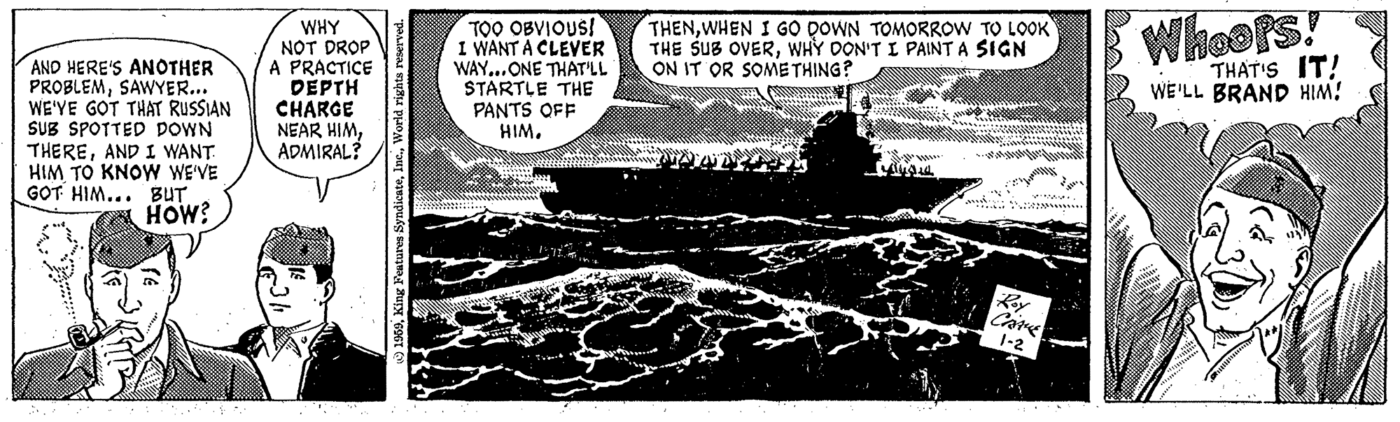Rectangle OCR: AND HERE'S ANOTHER PROBLEMSAWYER... WE'VE GOT THAT RUSSIAN SUB SPOTTED DOWN THEREAND I WANT HIM TO KNOW WE'VE GOT HIM... BUT HOW? WHY NOT DROP A PRACTICE DEPTH CHARGE NEAR HIMADMIRAL? 1959World rights reserved. TOO OBVIOUS! I WANT A CLEVER WAY...ONE THAT'LL STARTLE THE PANTS OFF HIM. THENWHEN I GO DOWN TOMORROW TO LOOK THE SUB OVERWHY DON'T I PAINT A SIGN ON IT OR SOMETHING? Roy CAME 1-2 att Whoots! THAT'S IT! WE'LL BRAND HIM! gr AND HERE'S ANOTHER PROBLEMSAWYER ... WE'VE GOT THAT RUSSIAN SUB SPOTTED DOWN THEREAND I WANT HIM TO KNOW WE'VE GOT HIM ... BUT HOW ? WHY NOT DROP A PRACTICE DEPTH CHARGE NEAR HIMADMIRAL ? 1959King Features SyndicateWorld rights reserved . TOO OBVIOUS ! I WANT A CLEVER WAY ... ONE THAT'LL STARTLE THE PANTS OFF HIM . THENWHEN I GO DOWN TOMORROW TO LOOK THE SUB OVERWHY DON'T I PAINT A SIGN ON IT OR SOMETHING ? Roy CAME 1-2 att Whoots ! THAT'S IT ! WE'LL BRAND HIM ! gr
