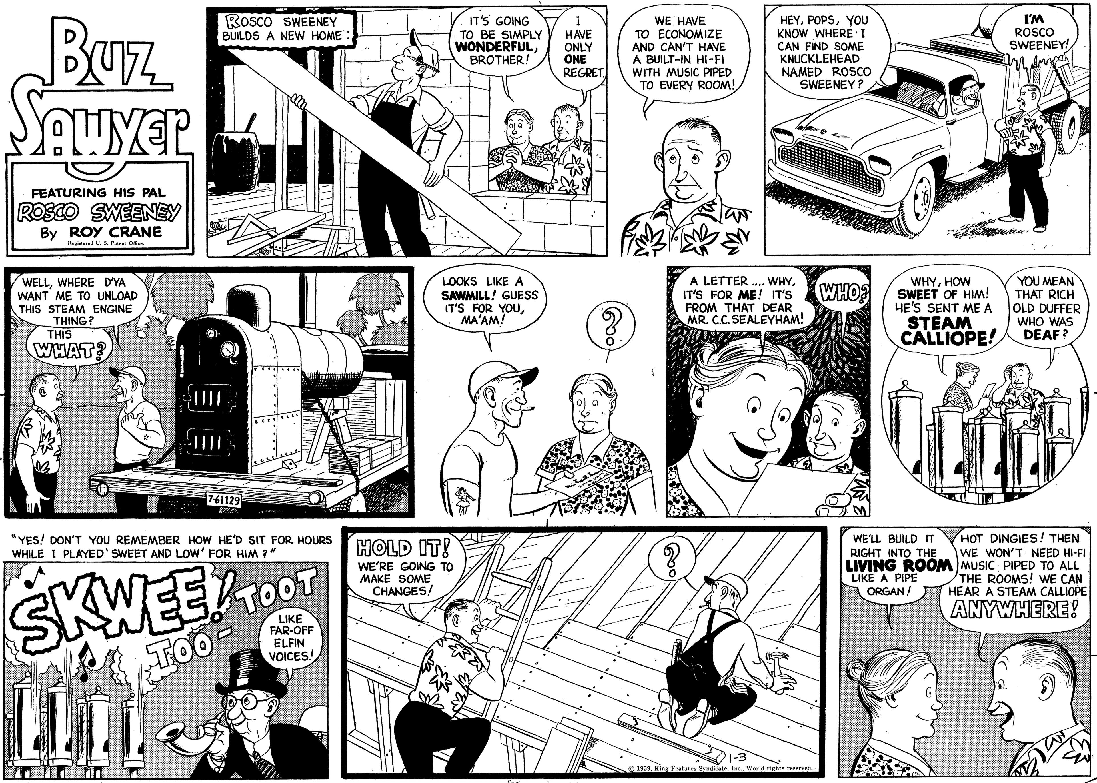 Comic book OCR: Buz Sawyer FEATURING HIS PAL ROSCO SWEENEY By ROY CRANE Registered U. S. Patent Office. WELLWHERE D'YA WANT ME TO UNLOAD THIS STEAM ENGINE THING? THIS WHAT? ROSCO SWEENEY BUILDS A NEW HOME: 1000 -|||| 7-61129 "YES! DON'T YOU REMEMBER HOW HE'D SIT FOR HOURS WHILE I PLAYED SWEET AND LOW' FOR HIM?" SKWEE! TOO LIT TOOT LIKE FAR-OFF ELFIN VOICES! IT'S GOING TO BE SIMPLY WONDERFULBROTHER! LOOKS LIKE A SAWMILL! GUESS IT'S FOR YOUMA'AM! HOLD IT! WE'RE GOING TO MAKE SOME CHANGES! I HAVE ONLY ONE REGRET WE HAVE TO ECONOMIZE AND CAN'T HAVE A BUILT-IN HI-FI WITH MUSIC PIPED TO EVERY ROOM! P foag ? HEYYOU KNOW WHERE I CAN FIND SOME KNUCKLEHEAD NAMED ROSCO SWEENEY? A LETTER .... WHYIT'S FOR ME! IT'S FROM THAT DEAR MR. C.C. SEALEYHAM! 1959World rights reserved. 18 M WHO? W WHYHOW SWEET OF HIM! HE'S SENT ME A STEAM CALLIOPE! I'M ROSCO SWEENEY! Wrang WE'LL BUILD IT RIGHT INTO THE LIVING ROOM LIKE A PIPE ORGAN! YOU MEAN THAT RICH OLD DUFFER WHO WAS DEAF? HOT DINGIES! THEN WE WON'T NEED HI-FI MUSIC PIPED TO ALL THE ROOMS! WE CAN HEAR A STEAM CALLIOPE ANYWHERE! Buz Sawyer FEATURING HIS PAL ROSCO SWEENEY By ROY CRANE Registered U. S. Patent Office . WELLWHERE D'YA WANT ME TO UNLOAD THIS STEAM ENGINE THING ? THIS WHAT ? ROSCO SWEENEY BUILDS A NEW HOME : 1000 - |||| 7-61129 " YES ! DON'T YOU REMEMBER HOW HE'D SIT FOR HOURS WHILE I PLAYED SWEET AND LOW ' FOR HIM ? " SKWEE ! TOO LIT TOOT LIKE FAR - OFF ELFIN VOICES ! IT'S GOING TO BE SIMPLY WONDERFULBROTHER ! LOOKS LIKE A SAWMILL ! GUESS IT'S FOR YOUMA'AM ! HOLD IT ! WE'RE GOING TO MAKE SOME CHANGES ! I HAVE ONLY ONE REGRET WE HAVE TO ECONOMIZE AND CAN'T HAVE A BUILT - IN HI - FI WITH MUSIC PIPED TO EVERY ROOM ! P foag ? HEYYOU KNOW WHERE I CAN FIND SOME KNUCKLEHEAD NAMED ROSCO SWEENEY ? A LETTER .... WHYIT'S FOR ME ! IT'S FROM THAT DEAR MR . C.C. SEALEYHAM ! 1959King Features SyndicateWorld rights reserved . 18 M WHO ? W WHYHOW SWEET OF HIM ! HE'S SENT ME A STEAM CALLIOPE ! I'M ROSCO SWEENEY ! Wrang WE'LL BUILD IT RIGHT INTO THE LIVING ROOM LIKE A PIPE ORGAN ! YOU MEAN THAT RICH OLD DUFFER WHO WAS DEAF ? HOT DINGIES ! THEN WE WON'T NEED HI - FI MUSIC PIPED TO ALL THE ROOMS ! WE CAN HEAR A STEAM CALLIOPE ANYWHERE !