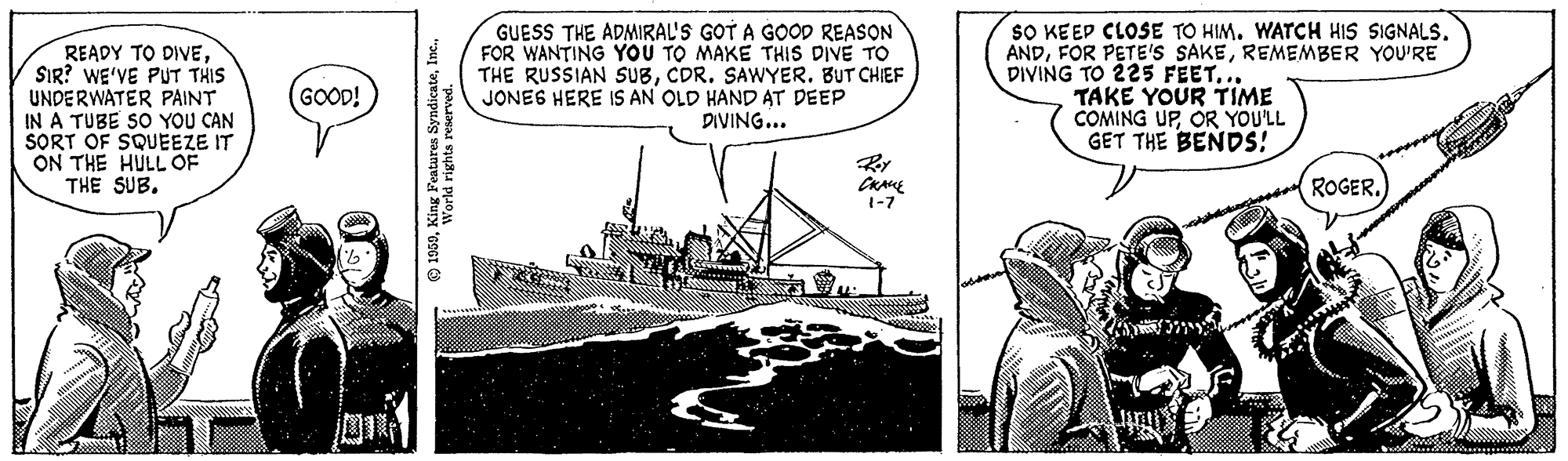Design OCR: READY TO DIVESIR? WE'VE PUT THIS UNDERWATER PAINT IN A TUBE SO YOU CAN SORT OF SQUEEZE IT ON THE HULL OF THE SUB. GOOD! 1959World rights reserved. GUESS THE ADMIRAL'S GOT A GOOD REASON FOR WANTING YOU TO MAKE THIS DIVE TO THE RUSSIAN SUBCDR. SAWYER. BUT CHIEF JONES HERE IS AN OLD HAND AT DEEP DIVING... CRANE 1-7 SO KEEP CLOSE TO HIM. WATCH HIS SIGNALS. ANDREMEMBER YOU'RE DIVING TO 225 FEET... TAKE YOUR TIME COMING UPOR YOU'LL GET THE BENDS! ROGER. READY TO DIVESIR ? WE'VE PUT THIS UNDERWATER PAINT IN A TUBE SO YOU CAN SORT OF SQUEEZE IT ON THE HULL OF THE SUB . GOOD ! 1959King Features SyndicateWorld rights reserved . GUESS THE ADMIRAL'S GOT A GOOD REASON FOR WANTING YOU TO MAKE THIS DIVE TO THE RUSSIAN SUBCDR . SAWYER . BUT CHIEF JONES HERE IS AN OLD HAND AT DEEP DIVING ... CRANE 1-7 SO KEEP CLOSE TO HIM . WATCH HIS SIGNALS . ANDFOR PETE'S SAKEREMEMBER YOU'RE DIVING TO 225 FEET ... TAKE YOUR TIME COMING UPOR YOU'LL GET THE BENDS ! ROGER .