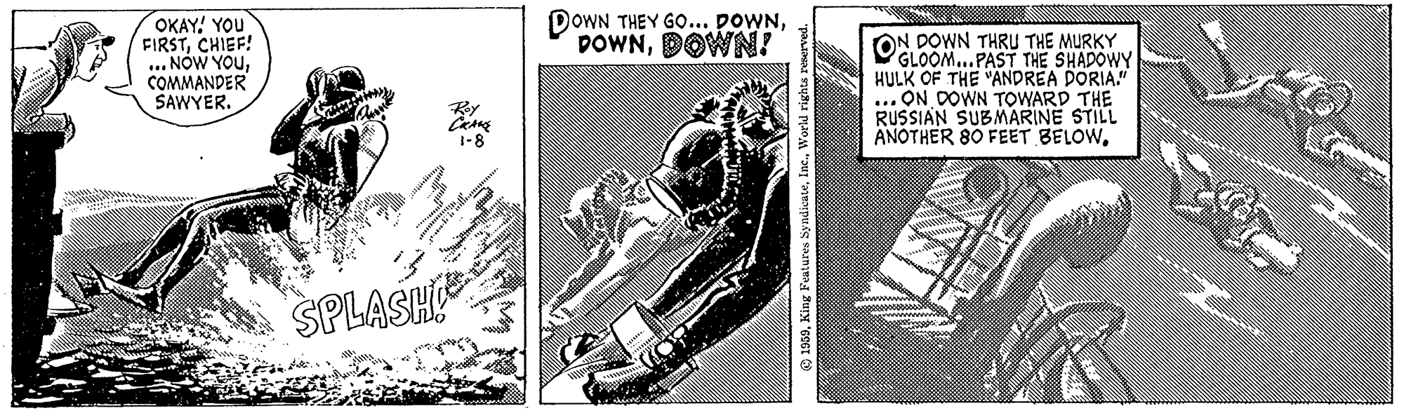 Printmaking OCR: N OKAY! YOU FIRSTCHIEF! ... NOW YOUCOMMANDER SAWYER. SULE 179 cobblats mus Roy CRANE 1-8 004 SPLASHE DOWN THEY GO... DOWNDOWN! 10 45 kummi 1959World rights reserved. O IN DOWN THRU THE MURKY GLOOM...PAST THE SHADOWY HULK OF THE "ANDREA DORIA." .ON DOWN TOWARD THE RUSSIAN SUBMARINE STILL ANOTHER 80 FEET BELOWSA Král N OKAY ! YOU FIRSTCHIEF ! ... NOW YOUCOMMANDER SAWYER . SULE 179 cobblats mus Roy CRANE 1-8 004 SPLASHE DOWN THEY GO ... DOWNDOWN ! 10 45 kummi 1959King Features SyndicateWorld rights reserved . O IN DOWN THRU THE MURKY GLOOM ... PAST THE SHADOWY HULK OF THE " ANDREA DORIA . " .ON DOWN TOWARD THE RUSSIAN SUBMARINE STILL ANOTHER 80 FEET BELOWSA Král
