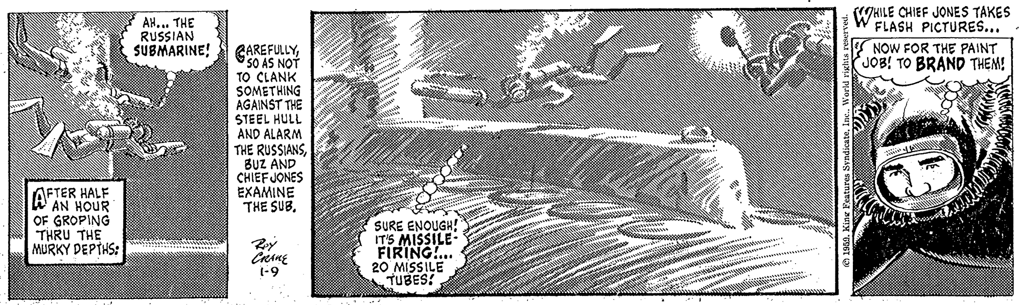 Line art OCR: AFTER HALF AN HOUR OF GROPING THRU THE MURKY DEPTHS: AH... THE RUSSIAN SUBMARINE! CAREFULLYSO AS NOT TO CLANK SOMETHING AGAINST THE STEEL HULL AND ALARM THE RUSSIANSBUZ AND CHIEF JONES EXAMINE THE SUB. Roy CRANE 1-9 AT ****** SURE ENOUGH! IT'S MISSILE- FIRING!... 20 MISSILE TUBES! •NINI Cate 1959. King Features SyndicateInc.. World rights reserved. WHILE CHIEF JONES TAKES FLASH PICTURES... NOW FOR THE PAINT JOB! TO BRAND THEM! AFTER HALF AN HOUR OF GROPING THRU THE MURKY DEPTHS : AH ... THE RUSSIAN SUBMARINE ! CAREFULLYSO AS NOT TO CLANK SOMETHING AGAINST THE STEEL HULL AND ALARM THE RUSSIANSBUZ AND CHIEF JONES EXAMINE THE SUB . Roy CRANE 1-9 AT ****** SURE ENOUGH ! IT'S MISSILE FIRING ! ... 20 MISSILE TUBES ! • NINI Cate 1959. King Features SyndicateInc .. World rights reserved . WHILE CHIEF JONES TAKES FLASH PICTURES ... NOW FOR THE PAINT JOB ! TO BRAND THEM !
