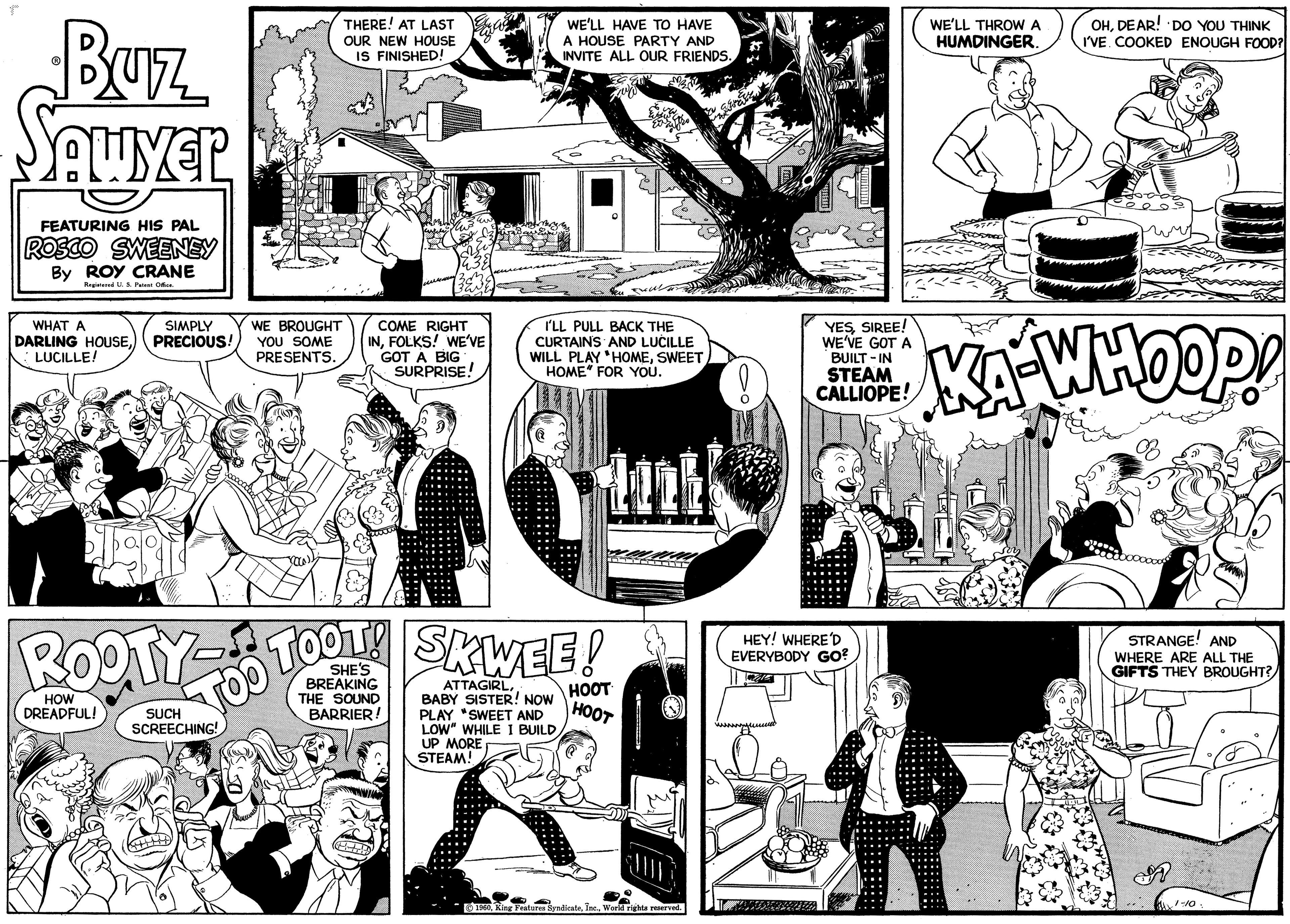 Mammal OCR: Buz SAWYER FEATURING HIS PAL ROSCO SWEENEY By ROY CRANE Registered U. S. Patent Office. SIMPLY WHAT A WE BROUGHT DARLING HOUSEPRECIOUS! YOU SOME LUCILLE! PRESENTS. ROOT HOW DREADFUL! THERE! AT LAST OUR NEW HOUSE IS FINISHED! SUCH SCREECHING! COME RIGHT INFOLKS! WE'VE GOT A BIG SURPRISE! { wom BREAKING THE SOUND BARRIER! TOO TOOT! SKWEE! WE'LL HAVE TO HAVE A HOUSE PARTY AND INVITE ALL OUR FRIENDS. I'LL PULL BACK THE CURTAINS AND LUCILLE WILL PLAY HOMESWEET HOME" FOR YOU. it ATTAGIRLBABY SISTER! NOW PLAY "SWEET AND LOW" WHILE I BUILDUP MORE STEAM! HOOT HOOT 1960World rights reserved. YESSIREE! WE'VE GOT A BUILT-IN STEAM CALLIOPE! HEY! WHERE'D EVERYBODY GO? WE'LL THROW A HUMDINGER. OHDEAR! DO YOU THINK I'VE. COOKED ENOUGH FOOD? WA-WHOOP! STRANGE! AND WHERE ARE ALL THE GIFTS THEY BROUGHT? 1-10. Buz SAWYER FEATURING HIS PAL ROSCO SWEENEY By ROY CRANE Registered U. S. Patent Office . SIMPLY WHAT A WE BROUGHT DARLING HOUSEPRECIOUS ! YOU SOME LUCILLE ! PRESENTS . ROOT HOW DREADFUL ! THERE ! AT LAST OUR NEW HOUSE IS FINISHED ! SUCH SCREECHING ! COME RIGHT INFOLKS ! WE'VE GOT A BIG SURPRISE ! { wom BREAKING THE SOUND BARRIER ! TOO TOOT ! SKWEE ! WE'LL HAVE TO HAVE A HOUSE PARTY AND INVITE ALL OUR FRIENDS . I'LL PULL BACK THE CURTAINS AND LUCILLE WILL PLAY HOMESWEET HOME " FOR YOU . it ATTAGIRLBABY SISTER ! NOW PLAY " SWEET AND LOW " WHILE I BUILDUP MORE STEAM ! HOOT HOOT 1960King Features SyndicateWorld rights reserved . YESSIREE ! WE'VE GOT A BUILT - IN STEAM CALLIOPE ! HEY ! WHERE'D EVERYBODY GO ? WE'LL THROW A HUMDINGER . OHDEAR ! DO YOU THINK I'VE . COOKED ENOUGH FOOD ? WA - WHOOP ! STRANGE ! AND WHERE ARE ALL THE GIFTS THEY BROUGHT ? 1-10 .
