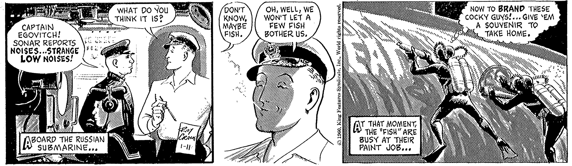 Ear OCR: CAPTAIN EGOVITCH! SONAR REPORTS NOISES...STRANGE LOW NOISES! ABOARD THE RUSSIAN WHAT DO YOU THINK IT IS? CRAUG 1-11: DON'T KNOWMAYBE FISH. OHWE WON'T LET A FEW FISH BOTHER USWorld rights reserved. THAT MOMENTTHE "FISH" ARE BUSY AT THEIR PAINT JOB... AT NOW TO BRAND THESE COCKY GUYS!... GIVE 'EM A SOUVENIR TO TAKE HOME. CAPTAIN EGOVITCH ! SONAR REPORTS NOISES ... STRANGE LOW NOISES ! ABOARD THE RUSSIAN WHAT DO YOU THINK IT IS ? CRAUG 1-11 : DON'T KNOWMAYBE FISH . OHWE WON'T LET A FEW FISH BOTHER USKing Features SyndicateWorld rights reserved . THAT MOMENTTHE " FISH " ARE BUSY AT THEIR PAINT JOB ... AT NOW TO BRAND THESE COCKY GUYS ! ... GIVE ' EM A SOUVENIR TO TAKE HOME .