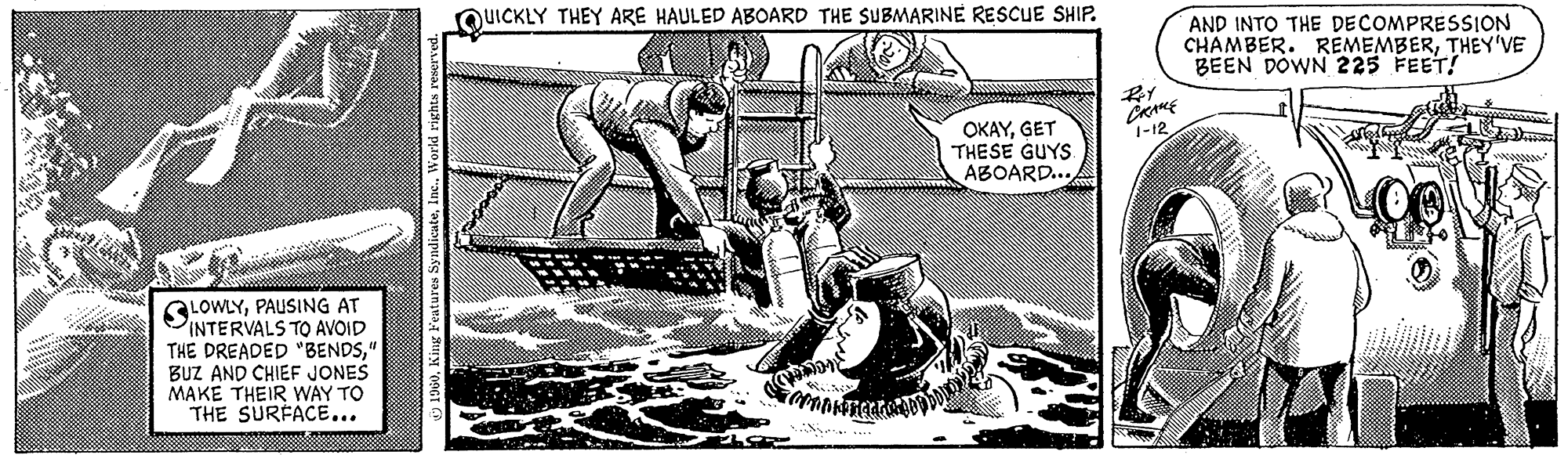 Line art OCR: LOWLYPAUSING AT INTERVALS TO AVOID THE DREADED "BENDS" BUZ AND CHIEF JONES MAKE THEIR WAY TO THE SURFACE... 1960World rights reserved. QUICKLY THEY ARE HAULED ABOARD THE SUBMARINE RESCUE SHIP. Taman Ali **** hunday b OKAYGET THESE GUYS ABOARD... Roy ????? 1-12 AND INTO THE DECOMPRESSION CHAMBER. REMEMBERTHEY'VE BEEN DOWN 225 FEET! HERTH LOWLYPAUSING AT INTERVALS TO AVOID THE DREADED " BENDS" BUZ AND CHIEF JONES MAKE THEIR WAY TO THE SURFACE ... 1960King Features SyndicateWorld rights reserved . QUICKLY THEY ARE HAULED ABOARD THE SUBMARINE RESCUE SHIP . Taman Ali **** hunday b OKAYGET THESE GUYS ABOARD ... Roy ????? 1-12 AND INTO THE DECOMPRESSION CHAMBER . REMEMBERTHEY'VE BEEN DOWN 225 FEET ! HERTH