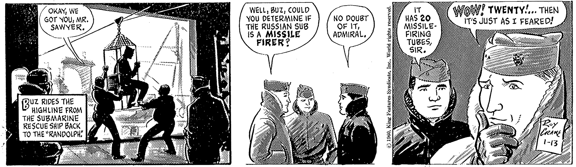 Hat OCR: OKAYWE GOT YOUMR. SAWYER. BUZ QUZ RIDES THE HIGHLINE FROM THE SUBMARINE RESCUE SHIP BACK TO THE "RANDOLPH. WELLCOULD YOU DETERMINE IF THE RUSSIAN SUB IS A MISSILE FIRER? NO DOUBT OF ITWorld rights reserved. IT HAS 20 MISSILE- FIRING TUBESSIR. WOW! TWENTY!... THEN IT'S JUST AS I FEARED! CRANE 1-13 OKAYWE GOT YOUMR . SAWYER . BUZ QUZ RIDES THE HIGHLINE FROM THE SUBMARINE RESCUE SHIP BACK TO THE " RANDOLPH . WELLCOULD YOU DETERMINE IF THE RUSSIAN SUB IS A MISSILE FIRER ? NO DOUBT OF ITKing Features SyndicateWorld rights reserved . IT HAS 20 MISSILE FIRING TUBESSIR . WOW ! TWENTY ! ... THEN IT'S JUST AS I FEARED ! CRANE 1-13