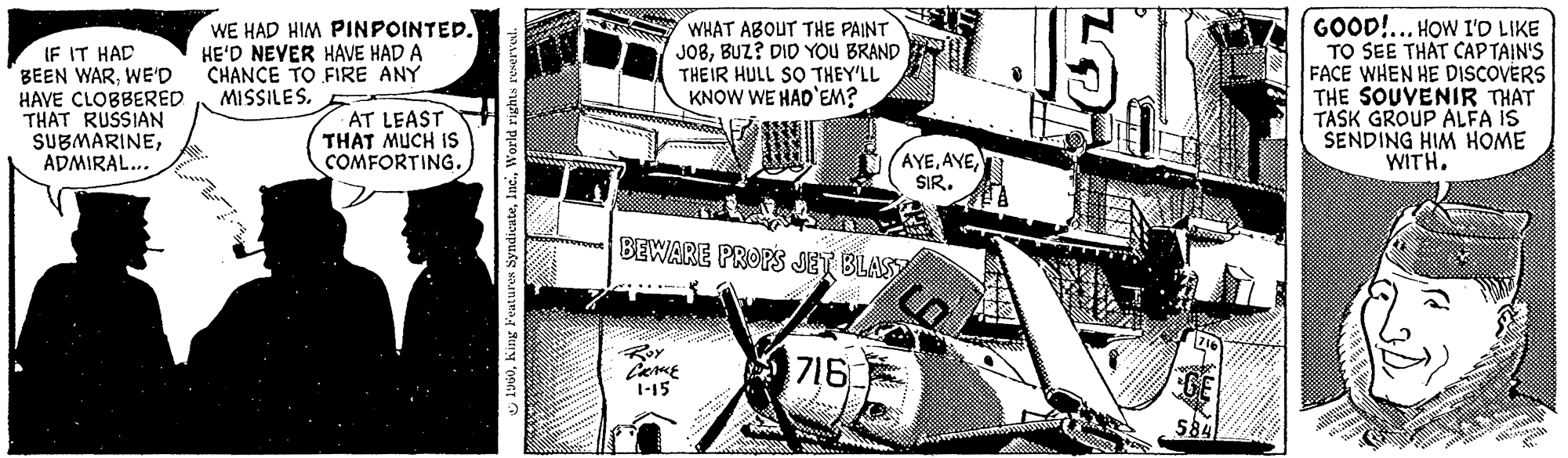 Line art OCR: IF IT HAD BEEN WARWE'D HAVE CLOBBERED THAT RUSSIAN SUBMARINEADMIRAL... WE HAD HIM PINPOINTED. HE'D NEVER HAVE HAD A CHANCE TO FIRE ANY MISSILES. AT LEAST THAT MUCH IS COMFORTING. 2 1960World rights reserved. WHAT ABOUT THE PAINT JOBBUZ? DID YOU BRAND THEIR HULL SO THEY'LL KNOW WE HAD'EM? BEWARE PROPS JET BLAST Roy CHAKE 1-15 716 INNS!! AYESIR. J 716 veter GE 584 GOOD!... HOW I'D LIKE TO SEE THAT CAPTAIN'S FACE WHEN HE DISCOVERS THE SOUVENIR THAT TASK GROUP ALFA IS SENDING HIM HOME WITH. IF IT HAD BEEN WARWE'D HAVE CLOBBERED THAT RUSSIAN SUBMARINEADMIRAL ... WE HAD HIM PINPOINTED . HE'D NEVER HAVE HAD A CHANCE TO FIRE ANY MISSILES . AT LEAST THAT MUCH IS COMFORTING . 2 1960King Features SyndicateWorld rights reserved . WHAT ABOUT THE PAINT JOBBUZ ? DID YOU BRAND THEIR HULL SO THEY'LL KNOW WE HAD'EM ? BEWARE PROPS JET BLAST Roy CHAKE 1-15 716 INNS !! AYESIR . J 716 veter GE 584 GOOD ! ... HOW I'D LIKE TO SEE THAT CAPTAIN'S FACE WHEN HE DISCOVERS THE SOUVENIR THAT TASK GROUP ALFA IS SENDING HIM HOME WITH .