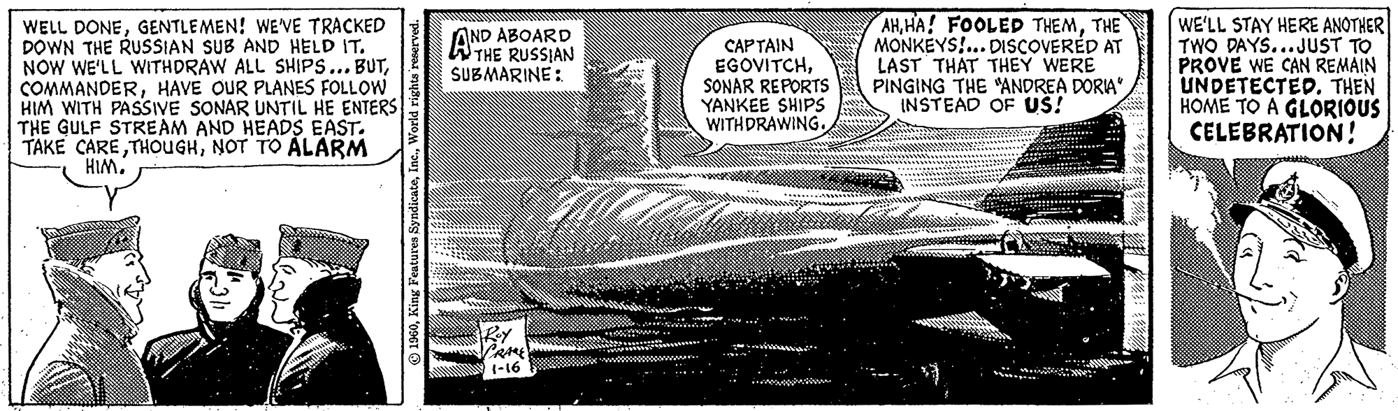 Elbow OCR: WELL DONEGENTLEMEN! WE'VE TRACKED DOWN THE RUSSIAN SUB AND HELD IT. NOW WE'LL WITHDRAW ALL SHIPS... BUTHAVE OUR PLANES FOLLOW HIM WITH PASSIVE SONAR UNTIL HE ENTERS THE GULF STREAM AND HEADS EAST. TAKE CARENOT TO ALARM HIM. 1960World rights reserved. IND ABOARD THE RUSSIAN SUBMARINE: Roy CRAME! 1-16 CAPTAIN EGOVITCHSONAR REPORTS YANKEE SHIPS WITHDRAWING. D AHTHE MONKEYS!... DISCOVERED AT LAST THAT THEY WERE PINGING THE "ANDREA DORIA" INSTEAD OF US! WE'LL STAY HERE ANOTHER TWO DAYS...JUST TO PROVE WE CAN REMAIN UNDETECTED. THEN HOME TO A GLORIOUS CELEBRATION! WELL DONEGENTLEMEN ! WE'VE TRACKED DOWN THE RUSSIAN SUB AND HELD IT . NOW WE'LL WITHDRAW ALL SHIPS ... BUTHAVE OUR PLANES FOLLOW HIM WITH PASSIVE SONAR UNTIL HE ENTERS THE GULF STREAM AND HEADS EAST . TAKE CARENOT TO ALARM HIM . 1960King Features SyndicateWorld rights reserved . IND ABOARD THE RUSSIAN SUBMARINE : Roy CRAME ! 1-16 CAPTAIN EGOVITCHSONAR REPORTS YANKEE SHIPS WITHDRAWING . D AHHA ! FOOLED THEMTHE MONKEYS ! ... DISCOVERED AT LAST THAT THEY WERE PINGING THE " ANDREA DORIA " INSTEAD OF US ! WE'LL STAY HERE ANOTHER TWO DAYS ... JUST TO PROVE WE CAN REMAIN UNDETECTED . THEN HOME TO A GLORIOUS CELEBRATION !