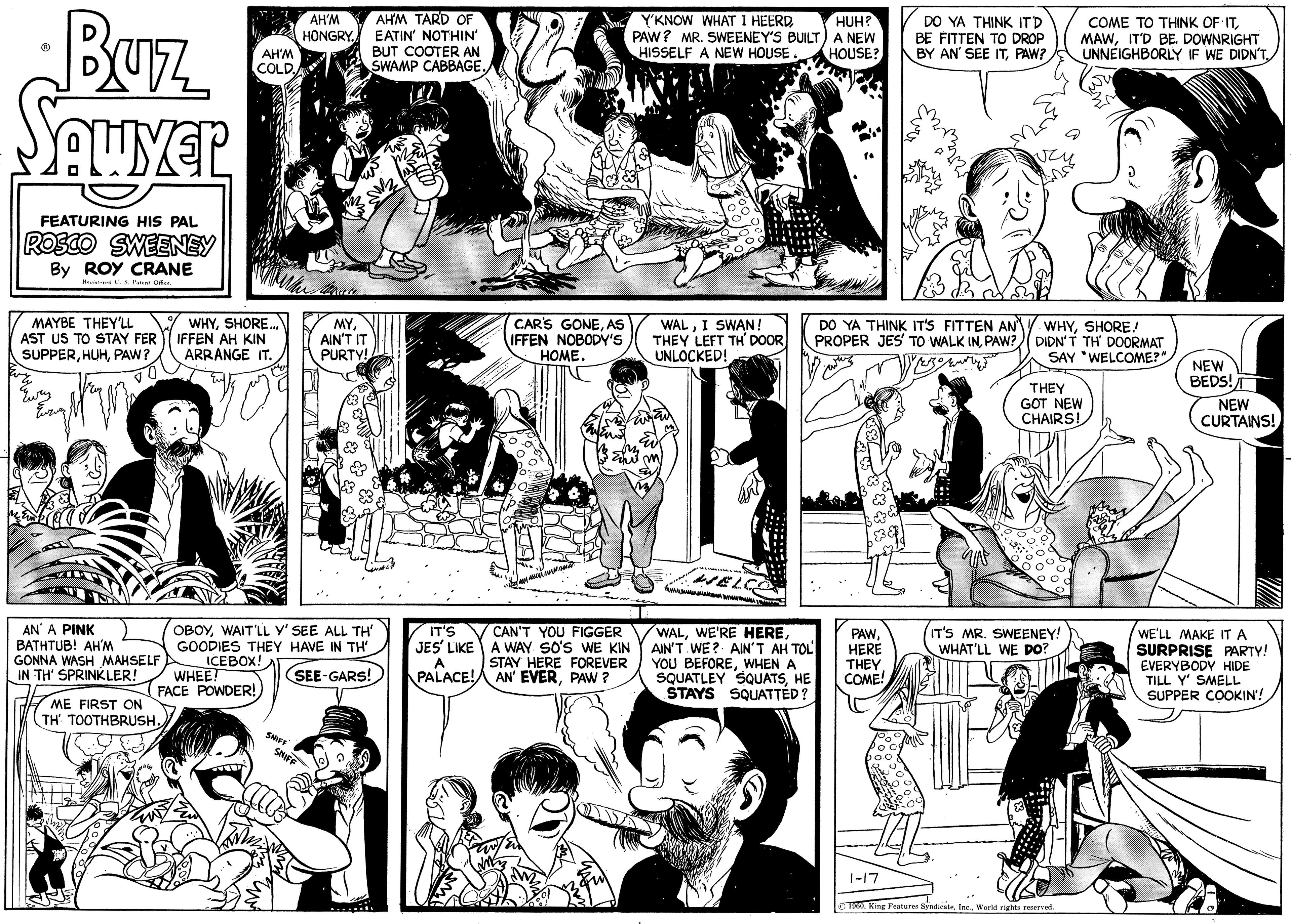 Black OCR: Buz Sawyer FEATURING HIS PAL ROSCO SWEENEY By ROY CRANE Registered L. S. Patent Office. MAYBE THEY'LL AST US TO STAY FER SUPPERPAW? ????? AN' A PINK BATHTUB! AH'M GONNA WASH MAHSELF IN TH' SPRINKLER! ME FIRST ON TH' TOOTHBRUSH. AH'M COLD. WHYSHORE... IFFEN AH KIN ARRANGE IT. WHEE! FACE POWDER! SNIFF AH'M HONGRY. OBOYWAIT'LL Y' SEE ALL TH' GOODIES THEY HAVE IN TH' ICEBOX! SEE-GARS! SNIFF MYAIN'T IT PURTY! AH'M TARD OF EATIN' NOTHIN' BUT COOTER AN SWAMP CABBAGE. IT'S JES' LIKE A PALACE! CAR'S GONEAS IFFEN NOBODY'S HOME. Y'KNOW WHAT I HEERDPAW? MR. SWEENEY'S BUILT HISSELF A NEW HOUSE CAN'T YOU FIGGER A WAY SO'S WE KIN STAY HERE FOREVER AN' EVERPAW ? WALI SWAN! THEY LEFT TH' DOOR UNLOCKED! F 1-3 and WELCO WALAIN'T WE? AIN'T AH TOL YOU BEFOREWHEN A SQUATLEY SQUATSHE STAYS SQUATTED? w HUH? A NEW HOUSE? DO YA THINK IT'S FITTEN AN PROPER JES' TO WALK INPAW? DO YA THINK IT'D BE FITTEN TO DROP BY AN' SEE ITPAW? PAWHERE THEY COME! 1-17 WHYSHORE.! DIDN'T TH' DOORMAT SAY WELCOME?" COME TO THINK OF ITIT'D BE DOWNRIGHT UNNEIGHBORLY IF WE DIDN'T THEY GOT NEW CHAIRS! IT'S MR. SWEENEY! WHAT'LL WE DO? 1960World rights reserved. NEW BEDS! NEW CURTAINS! WE'LL MAKE IT A SURPRISE PARTY! EVERYBODY HIDE TILL Y' SMELL SUPPER COOKIN'! Pa sem se Buz Sawyer FEATURING HIS PAL ROSCO SWEENEY By ROY CRANE Registered L. S. Patent Office . MAYBE THEY'LL AST US TO STAY FER SUPPERPAW ? ????? AN ' A PINK BATHTUB ! AH'M GONNA WASH MAHSELF IN TH ' SPRINKLER ! ME FIRST ON TH ' TOOTHBRUSH . AH'M COLD . WHYSHORE ... IFFEN AH KIN ARRANGE IT . WHEE ! FACE POWDER ! SNIFF AH'M HONGRY . OBOYWAIT'LL Y ' SEE ALL TH ' GOODIES THEY HAVE IN TH ' ICEBOX ! SEE - GARS ! SNIFF MYAIN'T IT PURTY ! AH'M TARD OF EATIN ' NOTHIN ' BUT COOTER AN SWAMP CABBAGE . IT'S JES ' LIKE A PALACE ! CAR'S GONEAS IFFEN NOBODY'S HOME . Y'KNOW WHAT I HEERDPAW ? MR . SWEENEY'S BUILT HISSELF A NEW HOUSE CAN'T YOU FIGGER A WAY SO'S WE KIN STAY HERE FOREVER AN ' EVERPAW ? WALI SWAN ! THEY LEFT TH ' DOOR UNLOCKED ! F 1-3 and WELCO WALWE'RE HEREAIN'T WE ? AIN'T AH TOL YOU BEFOREWHEN A SQUATLEY SQUATSHE STAYS SQUATTED ? w HUH ? A NEW HOUSE ? DO YA THINK IT'S FITTEN AN PROPER JES ' TO WALK INPAW ? DO YA THINK IT'D BE FITTEN TO DROP BY AN ' SEE ITPAW ? PAWHERE THEY COME ! 1-17 WHYSHORE . ! DIDN'T TH ' DOORMAT SAY WELCOME ? " COME TO THINK OF ITIT'D BE DOWNRIGHT UNNEIGHBORLY IF WE DIDN'T THEY GOT NEW CHAIRS ! IT'S MR . SWEENEY ! WHAT'LL WE DO ? 1960King Features SyndicateWorld rights reserved . NEW BEDS ! NEW CURTAINS ! WE'LL MAKE IT A SURPRISE PARTY ! EVERYBODY HIDE TILL Y ' SMELL SUPPER COOKIN ' ! Pa sem se