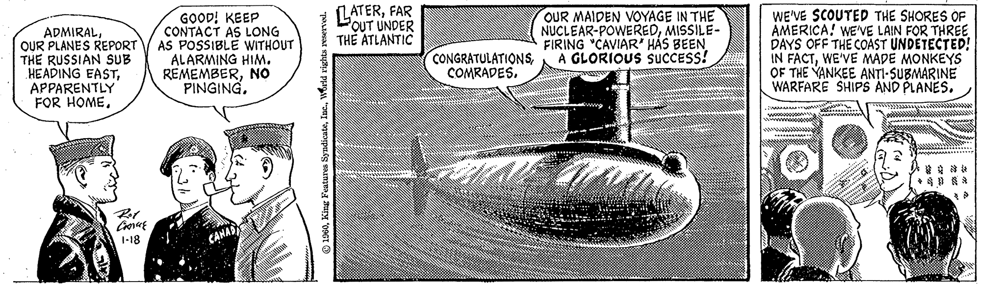 Fin OCR: ADMIRALOUR PLANES REPORT THE RUSSIAN SUB HEADING EASTAPPARENTLY FOR HOMERot Conce 1-18 GOOD! KEEP CONTACT AS LONG AS POSSIBLE WITHOUT ALARMING HIM. REMEMBERNO PINGING. 1960World rights reserved. LATERFAR OUT UNDER THE ATLANTIC CONGRATULATIONSOUR MAIDEN VOYAGE IN THE NUCLEAR-POWEREDMISSILE- FIRING "CAVIAR" HAS BEEN A GLORIOUS SUCCESS! WE'VE SCOUTED THE SHORES OF AMERICA! WE'VE LAIN FOR THREE DAYS OFF THE COAST UNDETECTED! IN FACTWE'VE MADE MONKEYS OF THE YANKEE ANTI-SUBMARINE WARFARE SHIPS AND PLANES. * ADMIRALOUR PLANES REPORT THE RUSSIAN SUB HEADING EASTAPPARENTLY FOR HOMERot Conce 1-18 GOOD ! KEEP CONTACT AS LONG AS POSSIBLE WITHOUT ALARMING HIM . REMEMBERNO PINGING . 1960King Features SyndicateWorld rights reserved . LATERFAR OUT UNDER THE ATLANTIC CONGRATULATIONSOUR MAIDEN VOYAGE IN THE NUCLEAR - POWEREDMISSILE FIRING " CAVIAR " HAS BEEN A GLORIOUS SUCCESS ! WE'VE SCOUTED THE SHORES OF AMERICA ! WE'VE LAIN FOR THREE DAYS OFF THE COAST UNDETECTED ! IN FACTWE'VE MADE MONKEYS OF THE YANKEE ANTI - SUBMARINE WARFARE SHIPS AND PLANES . *
